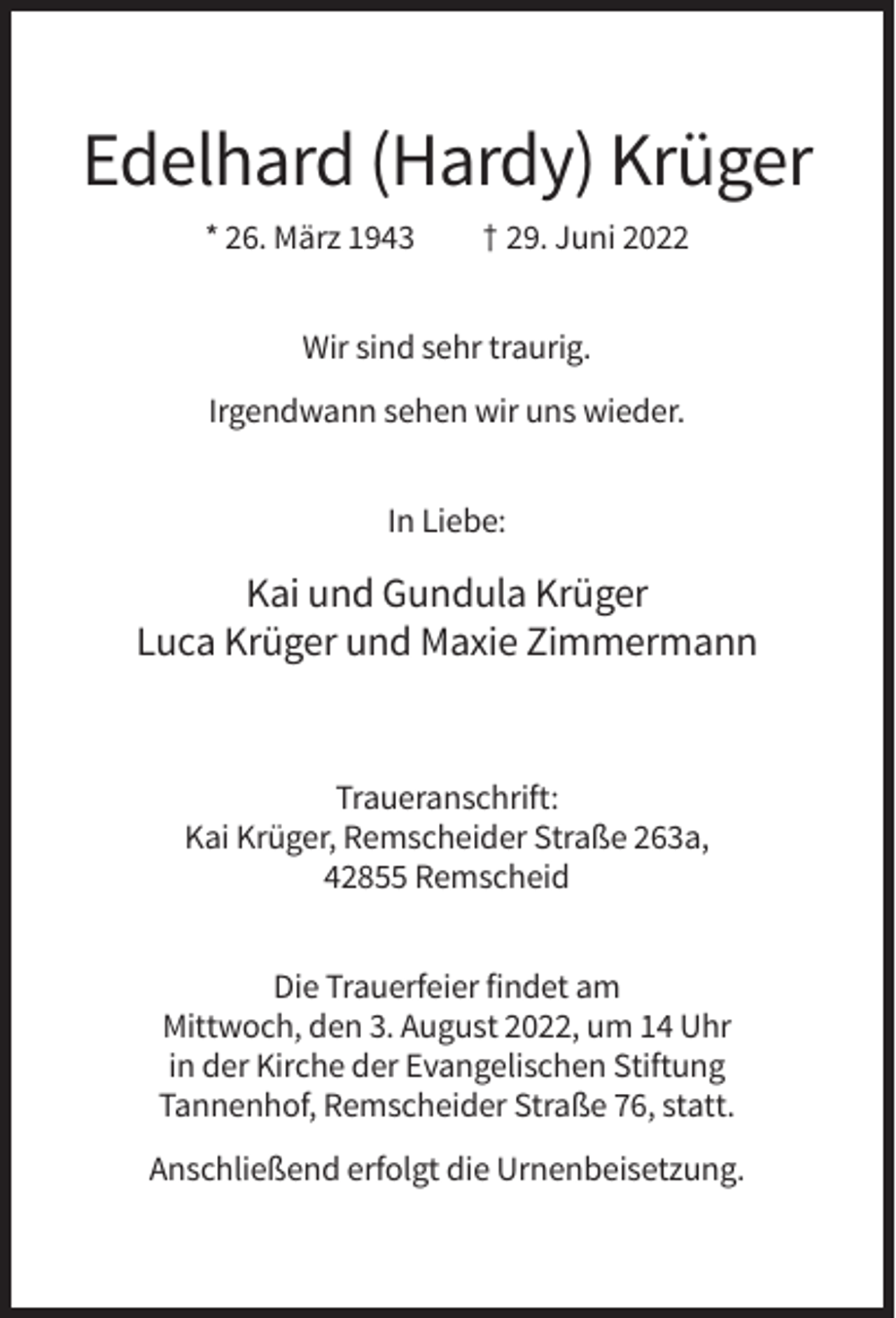 <p>Edelhard (Hardy) Krüger<br />* 26. März 1943</p><p>† 29. Juni 2022</p><p>Wir sind sehr traurig.<br />Irgendwann sehen wir uns wieder.<br />In Liebe:</p><p>Kai und Gundula Krüger<br />Luca Krüger und Maxie Zimmermann</p><p>Traueranschrift:<br />Kai Krüger, Remscheider Straße 263a,<br />42855 Remscheid<br />Die Trauerfeier findet am<br />Mittwoch, den 3. August 2022, um 14 Uhr<br />in der Kirche der Evangelischen Stiftung<br />Tannenhof, Remscheider Straße 76, statt.<br />Anschließend erfolgt die Urnenbeisetzung.</p>