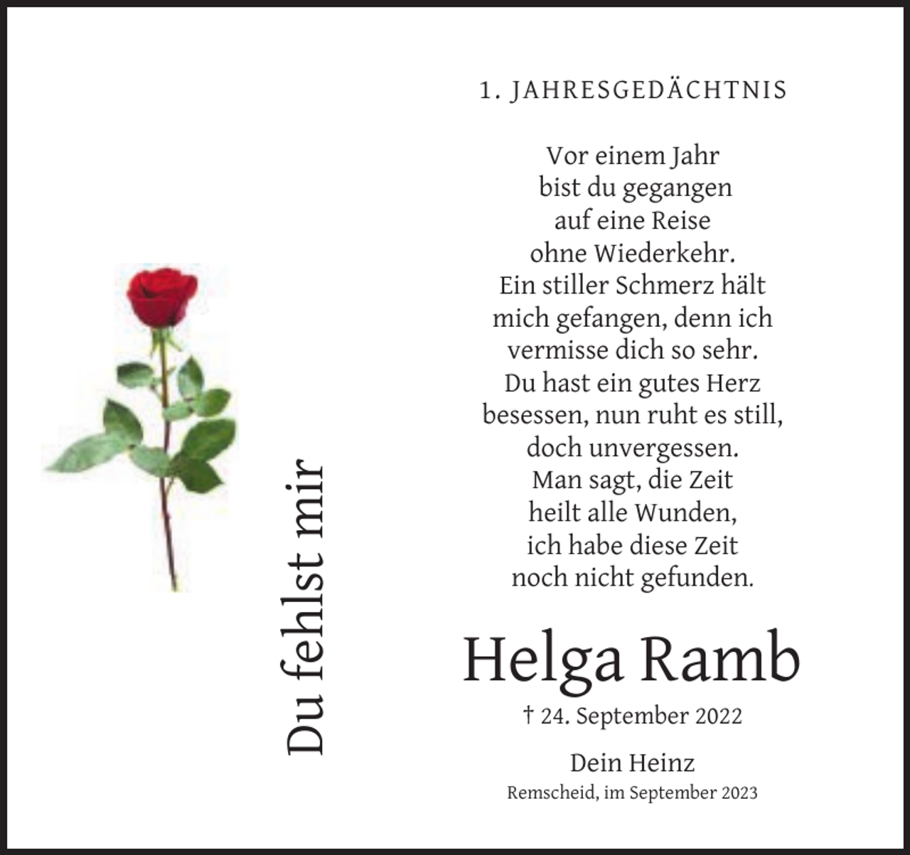 <p>Du fehlst mir</p><p>1. JAHRESGEDÄCHTNIS<br />Vor einem Jahr<br />bist du gegangen<br />auf eine Reise<br />ohne Wiederkehr.<br />Ein stiller Schmerz hält<br />mich gefangen, denn ich<br />vermisse dich so sehr.<br />Du hast ein gutes Herz<br />besessen, nun ruht es still,<br />doch unvergessen.<br />Man sagt, die Zeit<br />heilt alle Wunden,<br />ich habe diese Zeit<br />noch nicht gefunden.</p><p>Helga Ramb<br />† 24. September 2022</p><p>Dein Heinz</p><p>Remscheid, im September 2023</p>