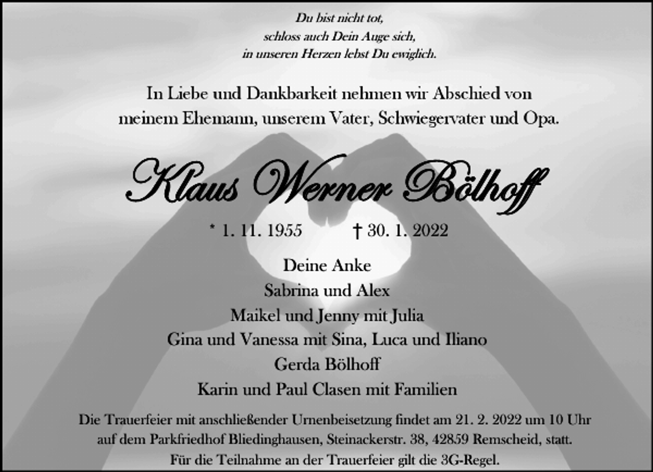 <p>Du bist nicht tot,<br />schloss auch Dein Auge sich,<br />in unseren Herzen lebst Du ewiglich.</p><p>In Liebe und Dankbarkeit nehmen wir Abschied von<br />meinem Ehemann, unserem Vater, Schwiegervater und Opa.</p><p>^Ätâá jxÜÇxÜ U≠Ä{Éyy<br />* 1. 11. 1955</p><p>30. 1. 2022</p><p>Deine Anke<br />Sabrina und Alex<br />Maikel und Jenny mit Julia<br />Gina und Vanessa mit Sina, Luca und Iliano<br />Gerda Bölhoff<br />Karin und Paul Clasen mit Familien<br />Die Trauerfeier mit anschließender Urnenbeisetzung findet am 21. 2. 2022 um 10 Uhr<br />auf dem Parkfriedhof Bliedinghausen, Steinackerstr. 38, 42859 Remscheid, statt.<br />Für die Teilnahme an der Trauerfeier gilt die 3G-Regel.</p>