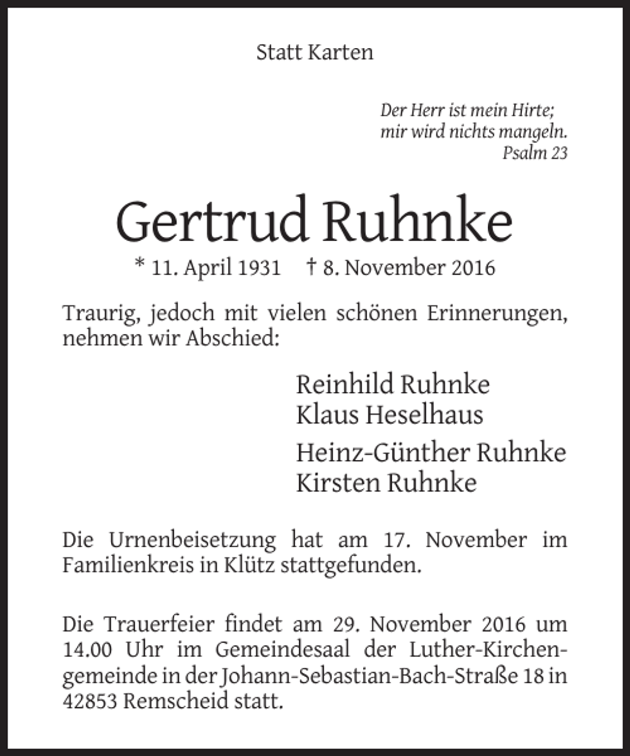<p>Statt Karten<br />Der Herr ist mein Hirte;<br />mir wird nichts mangeln.<br />Psalm 23</p><p>Gertrud Ruhnke<br />* 11. April 1931 † 8. November 2016<br />Traurig, jedoch mit vielen schönen Erinnerungen,<br />nehmen wir Abschied:</p><p>Reinhild Ruhnke<br />Klaus Heselhaus<br />Heinz-Günther Ruhnke<br />Kirsten Ruhnke<br />Die Urnenbeisetzung hat am 17. November im<br />Familienkreis in Klütz stattgefunden.<br />Die Trauerfeier findet am 29. November 2016 um<br />14.00 Uhr im Gemeindesaal der Luther-Kirchengemeinde in der Johann-Sebastian-Bach-Straße 18 in<br />42853 Remscheid statt.</p>
