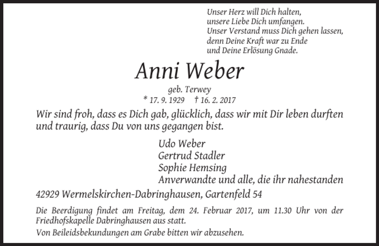 <p>Unser Herz will Dich halten,<br />unsere Liebe Dich umfangen.<br />Unser Verstand muss Dich gehen lassen,<br />denn Deine Kraft war zu Ende<br />und Deine Erlösung Gnade.</p><p>Anni Weber<br />geb. Terwey<br />* 17. 9. 1929 † 16. 2. 2017</p><p>Wir sind froh, dass es Dich gab, glücklich, dass wir mit Dir leben durften<br />und traurig, dass Du von uns gegangen bist.<br />Udo Weber<br />Gertrud Stadler<br />Sophie Hemsing<br />Anverwandte und alle, die ihr nahestanden<br />42929 Wermelskirchen-Dabringhausen, Gartenfeld 54<br />Die Beerdigung findet am Freitag, dem 24. Februar 2017, um 11.30 Uhr von der<br />Friedhofskapelle Dabringhausen aus statt.<br />Von Beileidsbekundungen am Grabe bitten wir abzusehen.</p>