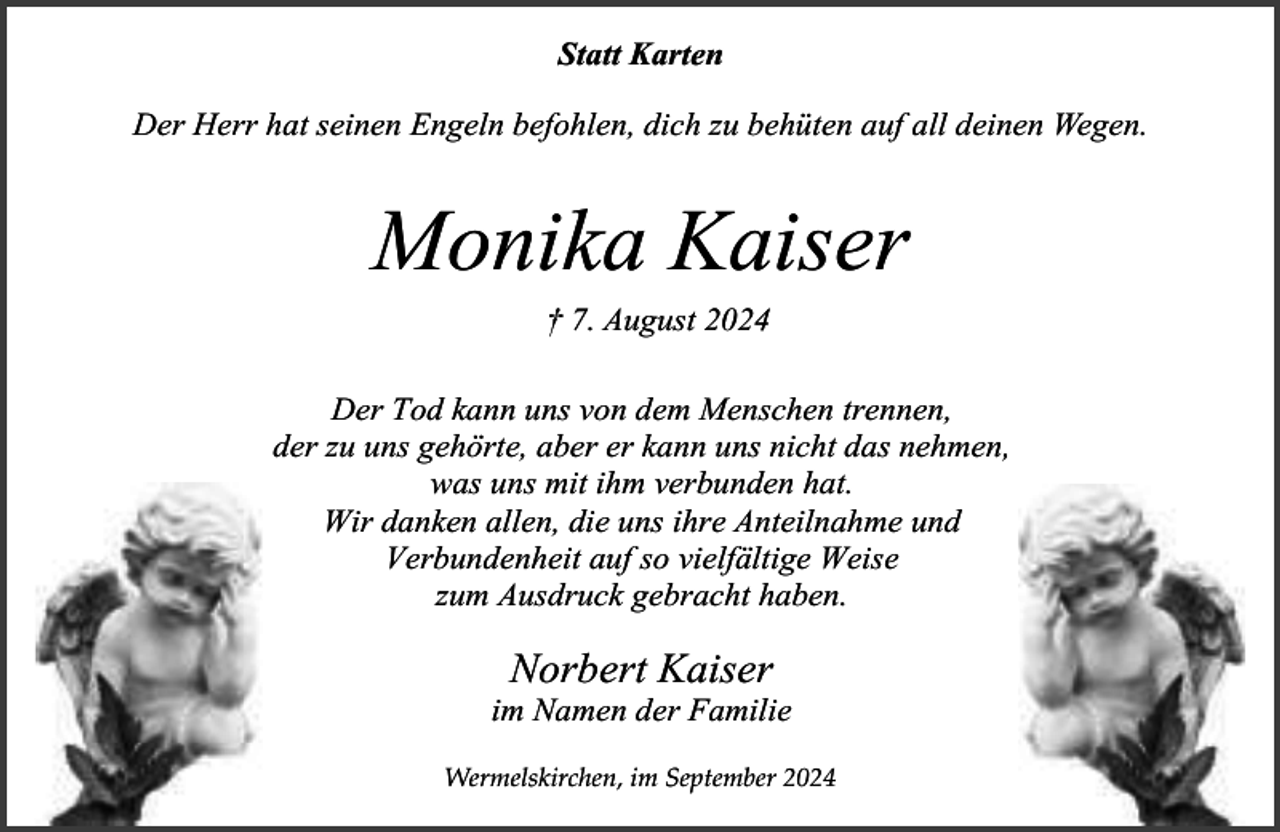 <p>Statt Karten<br />Der Herr hat seinen Engeln befohlen, dich zu behüten auf all deinen Wegen.</p><p>Monika Kaiser<br />† 7. August 2024</p><p>Der Tod kann uns von dem Menschen trennen,<br />der zu uns gehörte, aber er kann uns nicht das nehmen,<br />was uns mit ihm verbunden hat.<br />Wir danken allen, die uns ihre Anteilnahme und<br />Verbundenheit auf so vielfältige Weise<br />zum Ausdruck gebracht haben.</p><p>Norbert Kaiser</p><p>im Namen der Familie<br />Wermelskirchen, im September 2024</p>