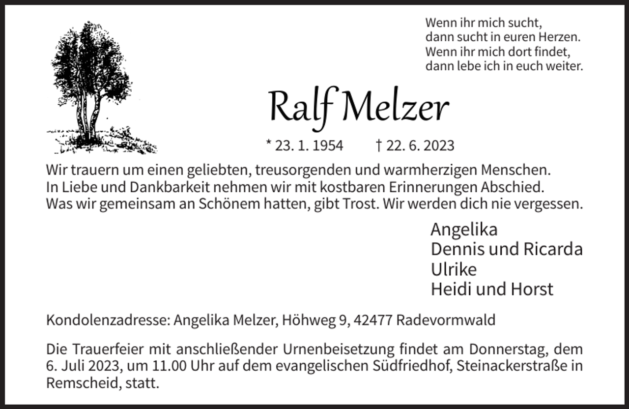 <p>Wenn ihr mich sucht,<br />dann sucht in euren Herzen.<br />Wenn ihr mich dort findet,<br />dann lebe ich in euch weiter.</p><p>Ralf Melzer<br />* 23. 1. 1954</p><p>† 22. 6. 2023</p><p>Wir trauern um einen geliebten, treusorgenden und warmherzigen Menschen.<br />In Liebe und Dankbarkeit nehmen wir mit kostbaren Erinnerungen Abschied.<br />Was wir gemeinsam an Schönem hatten, gibt Trost. Wir werden dich nie vergessen.</p><p>Angelika<br />Dennis und Ricarda<br />Ulrike<br />Heidi und Horst<br />Kondolenzadresse: Angelika Melzer, Höhweg 9, 42477 Radevormwald<br />Die Trauerfeier mit anschließender Urnenbeisetzung findet am Donnerstag, dem<br />6. Juli 2023, um 11.00 Uhr auf dem evangelischen Südfriedhof, Steinackerstraße in<br />Remscheid, statt.</p>