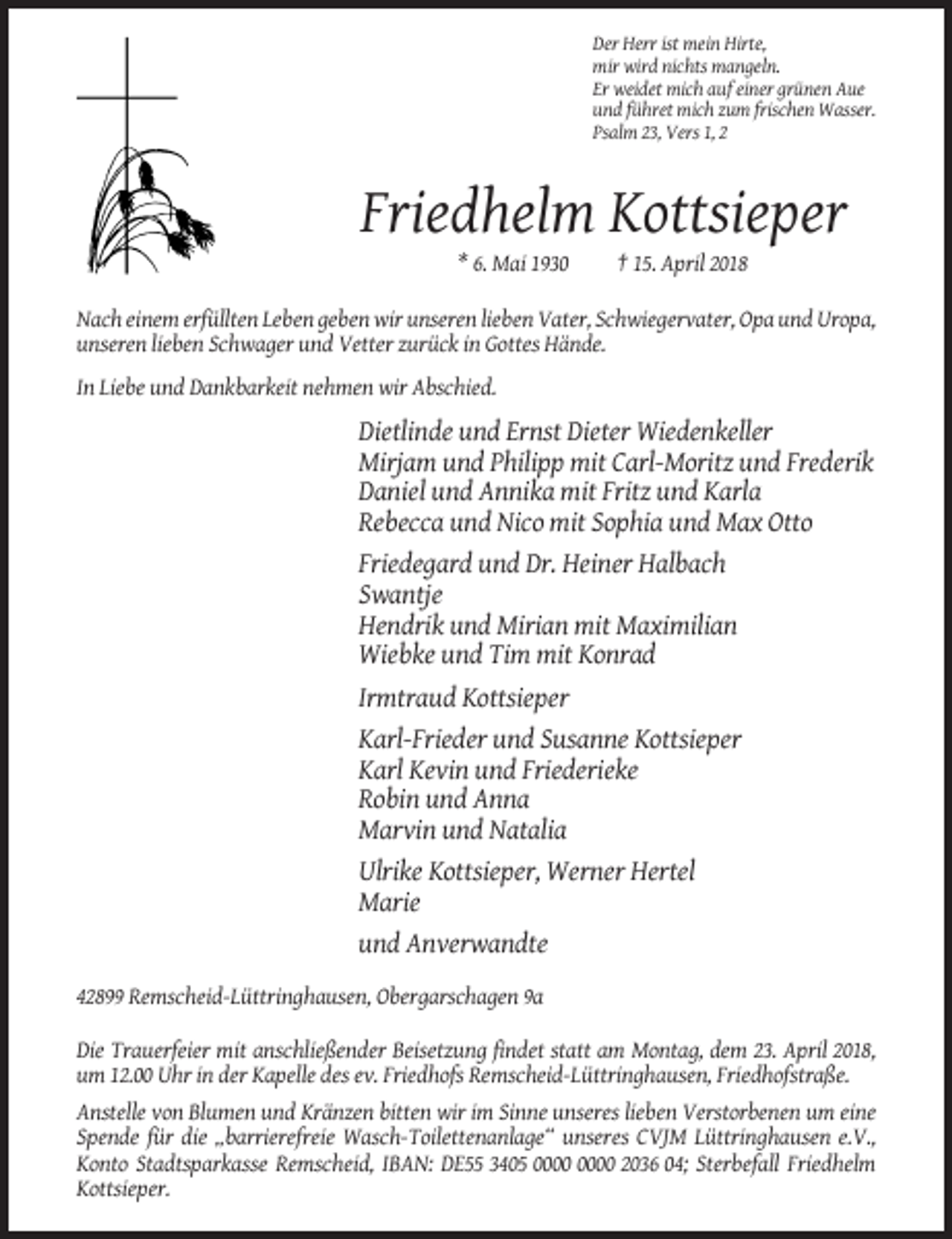 <p>Der Herr ist mein Hirte,<br />mir wird nichts mangeln.<br />Er weidet mich auf einer grünen Aue<br />und führet mich zum frischen Wasser.<br />Psalm 23, Vers 1, 2</p><p>Friedhelm Kottsieper<br />* 6. Mai 1930</p><p>† 15. April 2018</p><p>Nach einem erfüllten Leben geben wir unseren lieben Vater, Schwiegervater, Opa und Uropa,<br />unseren lieben Schwager und Vetter zurück in Gottes Hände.<br />In Liebe und Dankbarkeit nehmen wir Abschied.</p><p>Dietlinde und Ernst Dieter Wiedenkeller<br />Mirjam und Philipp mit Carl-Moritz und Frederik<br />Daniel und Annika mit Fritz und Karla<br />Rebecca und Nico mit Sophia und Max Otto<br />Friedegard und Dr. Heiner Halbach<br />Swantje<br />Hendrik und Mirian mit Maximilian<br />Wiebke und Tim mit Konrad<br />Irmtraud Kottsieper<br />Karl-Frieder und Susanne Kottsieper<br />Karl Kevin und Friederieke<br />Robin und Anna<br />Marvin und Natalia<br />Ulrike Kottsieper, Werner Hertel<br />Marie<br />und Anverwandte<br />42899 Remscheid-Lüttringhausen, Obergarschagen 9a<br />Die Trauerfeier mit anschließender Beisetzung findet statt am Montag, dem 23. April 2018,<br />um 12.00 Uhr in der Kapelle des ev. Friedhofs Remscheid-Lüttringhausen, Friedhofstraße.<br />Anstelle von Blumen und Kränzen bitten wir im Sinne unseres lieben Verstorbenen um eine<br />Spende für die „barrierefreie Wasch-Toilettenanlage“ unseres CVJM Lüttringhausen e.V.,<br />Konto Stadtsparkasse Remscheid, IBAN: DE55 3405 2036 04; Sterbefall Friedhelm<br />Kottsieper.</p>