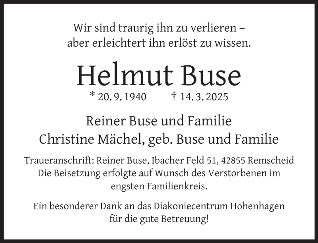 <p>Wir sind traurig ihn zu verlieren –<br />aber erleichtert ihn erlöst zu wissen.</p><p>Helmut Buse<br />* 20. 9. 1940</p><p>† 14. 3. 2025</p><p>Reiner Buse und Familie<br />Christine Mächel, geb. Buse und Familie<br />Traueranschrift: Reiner Buse, Ibacher Feld 51, 42855 Remscheid<br />Die Beisetzung erfolgte auf Wunsch des Verstorbenen im<br />engsten Familienkreis.<br />Ein besonderer Dank an das Diakoniecentrum Hohenhagen<br />für die gute Betreuung!</p>