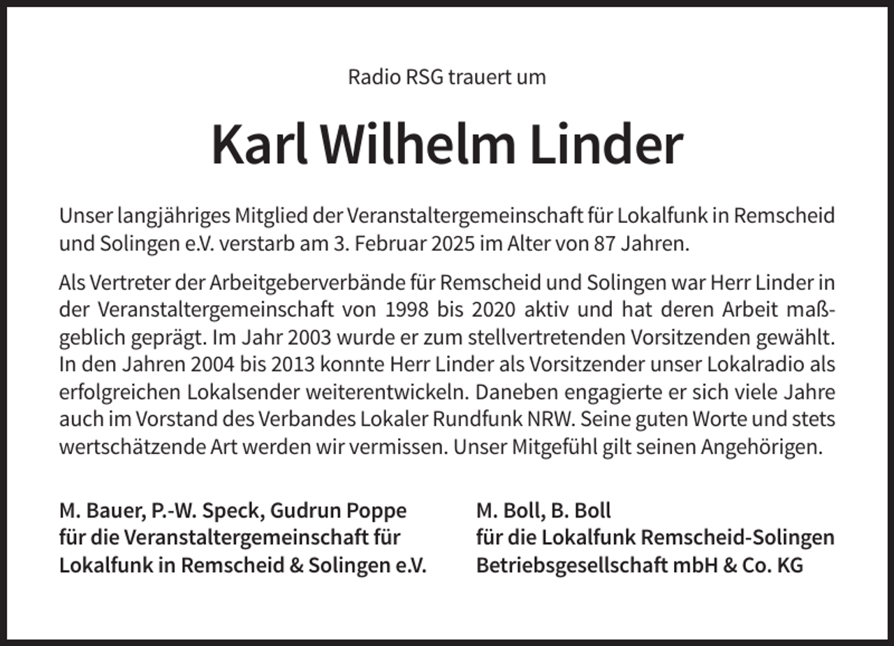<p>Radio RSG trauert um</p><p>Karl Wilhelm Linder<br />Unser langjähriges Mitglied der Veranstaltergemeinschaft für Lokalfunk in Remscheid<br />und Solingen e.V. verstarb am 3. Februar 2025 im Alter von 87 Jahren.<br />Als Vertreter der Arbeitgeberverbände für Remscheid und Solingen war Herr Linder in<br />der Veranstaltergemeinschaft von 1998 bis 2020 aktiv und hat deren Arbeit maßgeblich geprägt. Im Jahr 2003 wurde er zum stellvertretenden Vorsitzenden gewählt.<br />In den Jahren 2004 bis 2013 konnte Herr Linder als Vorsitzender unser Lokalradio als<br />erfolgreichen Lokalsender weiterentwickeln. Daneben engagierte er sich viele Jahre<br />auch im Vorstand des Verbandes Lokaler Rundfunk NRW. Seine guten Worte und stets<br />wertschätzende Art werden wir vermissen. Unser Mitgefühl gilt seinen Angehörigen.<br />M. Bauer, P.-W. Speck, Gudrun Poppe<br />für die Veranstaltergemeinschaft für<br />Lokalfunk in Remscheid &amp; Solingen e.V.</p><p>M. Boll, B. Boll<br />für die Lokalfunk Remscheid-Solingen<br />Betriebsgesellschaft mbH &amp; Co. KG</p>