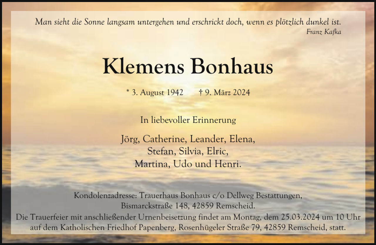 <p>Man sieht die Sonne langsam untergehen und erschrickt doch, wenn es plötzlich dunkel ist.</p><p>Franz Kafka</p><p>Klemens Bonhaus<br />* 3. August 1942</p><p>† 9. März 2024</p><p>In liebevoller Erinnerung</p><p>Jörg, Catherine, Leander, Elena,<br />Stefan, Silvia, Elric,<br />Martina, Udo und Henri.<br />Kondolenzadresse: Trauerhaus Bonhaus c/o Dellweg Bestattungen,<br />Bismarckstraße 148, 42859 Remscheid.<br />Die Trauerfeier mit anschließender Urnenbeisetzung findet am Montag, dem 25.03.2024 um 10 Uhr<br />auf dem Katholischen Friedhof Papenberg, Rosenhügeler Straße 79, 42859 Remscheid, statt.</p>