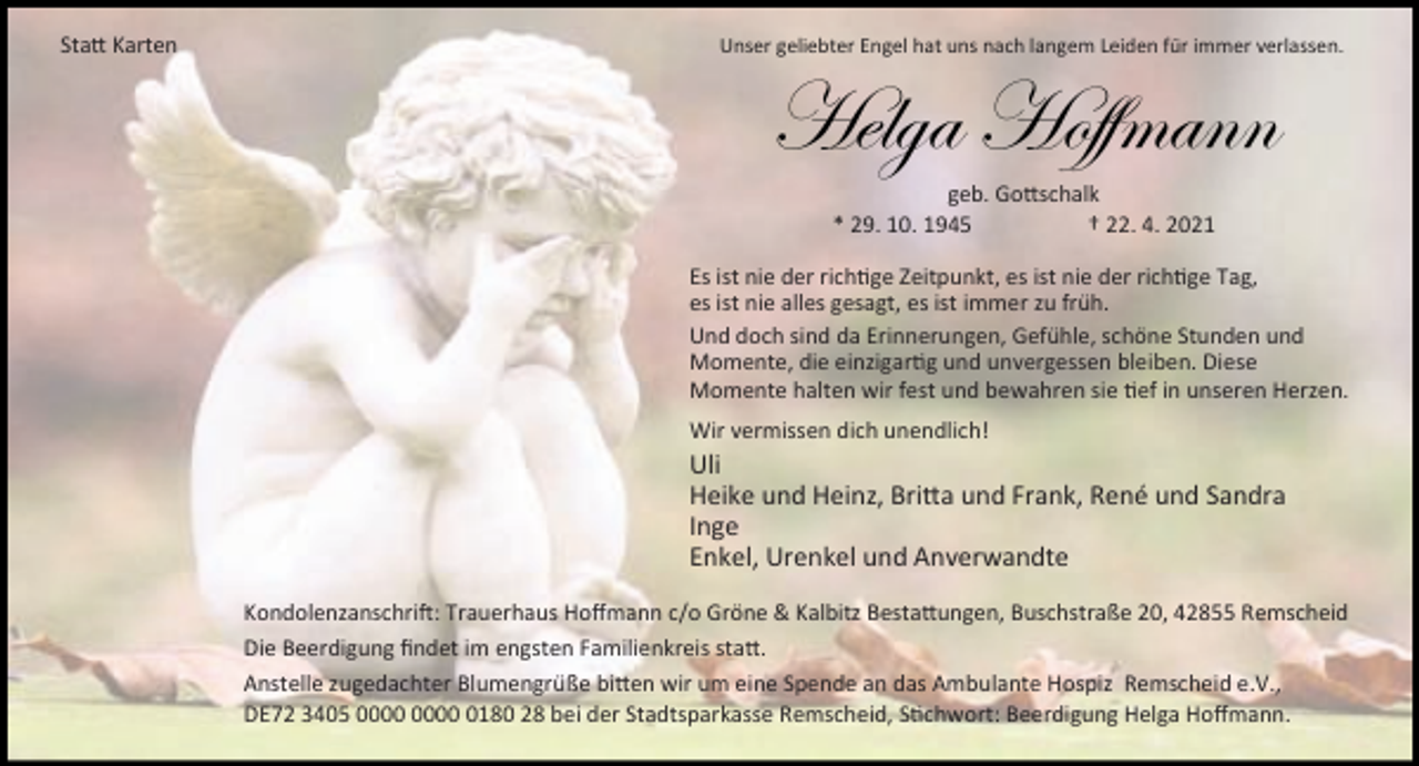 <p>Sta Karten</p><p>Unser geliebter Engel hat uns nach langem Leiden für immer verlassen.</p><p>[xÄzt [ÉyyÅtÇÇ<br />geb. Go schalk<br />* 29. 10. 1945<br />† 22. 4. 2021</p><p>Es ist nie der rich ge Zeitpunkt, es ist nie der rich ge Tag,<br />es ist nie alles gesagt, es ist immer zu früh.<br />Und doch sind da Erinnerungen, Gefühle, schöne Stunden und<br />Momente, die einzigar g und unvergessen bleiben. Diese<br />Momente halten wir fest und bewahren sie ef in unseren Herzen.<br />Wir vermissen dich unendlich!</p><p>Uli<br />Heike und Heinz, Bri a und Frank, René und Sandra<br />Inge<br />Enkel, Urenkel und Anverwandte<br />Kondolenzanschri : Trauerhaus Hoﬀmann c/o Gröne &amp; Kalbitz Besta ungen, Buschstraße 20, 42855 Remscheid<br />Die Beerdigung ﬁndet im engsten Familienkreis sta .<br />Anstelle zugedachter Blumengrüße bi en wir um eine Spende an das Ambulante Hospiz Remscheid e.V.,<br />DE72 3405 0180 28 bei der Stadtsparkasse Remscheid, S chwort: Beerdigung Helga Hoﬀmann.</p>