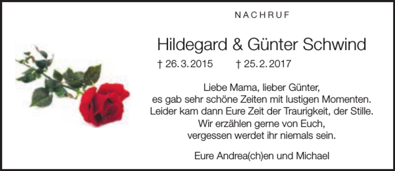 <p>NACHRUF</p><p>Hildegard &amp; Günter Schwind<br />† 26. 3. 2015</p><p>† 25. 2. 2017</p><p>Liebe Mama, lieber Günter,<br />es gab sehr schöne Zeiten mit lustigen Momenten.<br />Leider kam dann Eure Zeit der Traurigkeit, der Stille.<br />Wir erzählen gerne von Euch,<br />vergessen werdet ihr niemals sein.<br />Eure Andrea(ch)en und Michael</p>