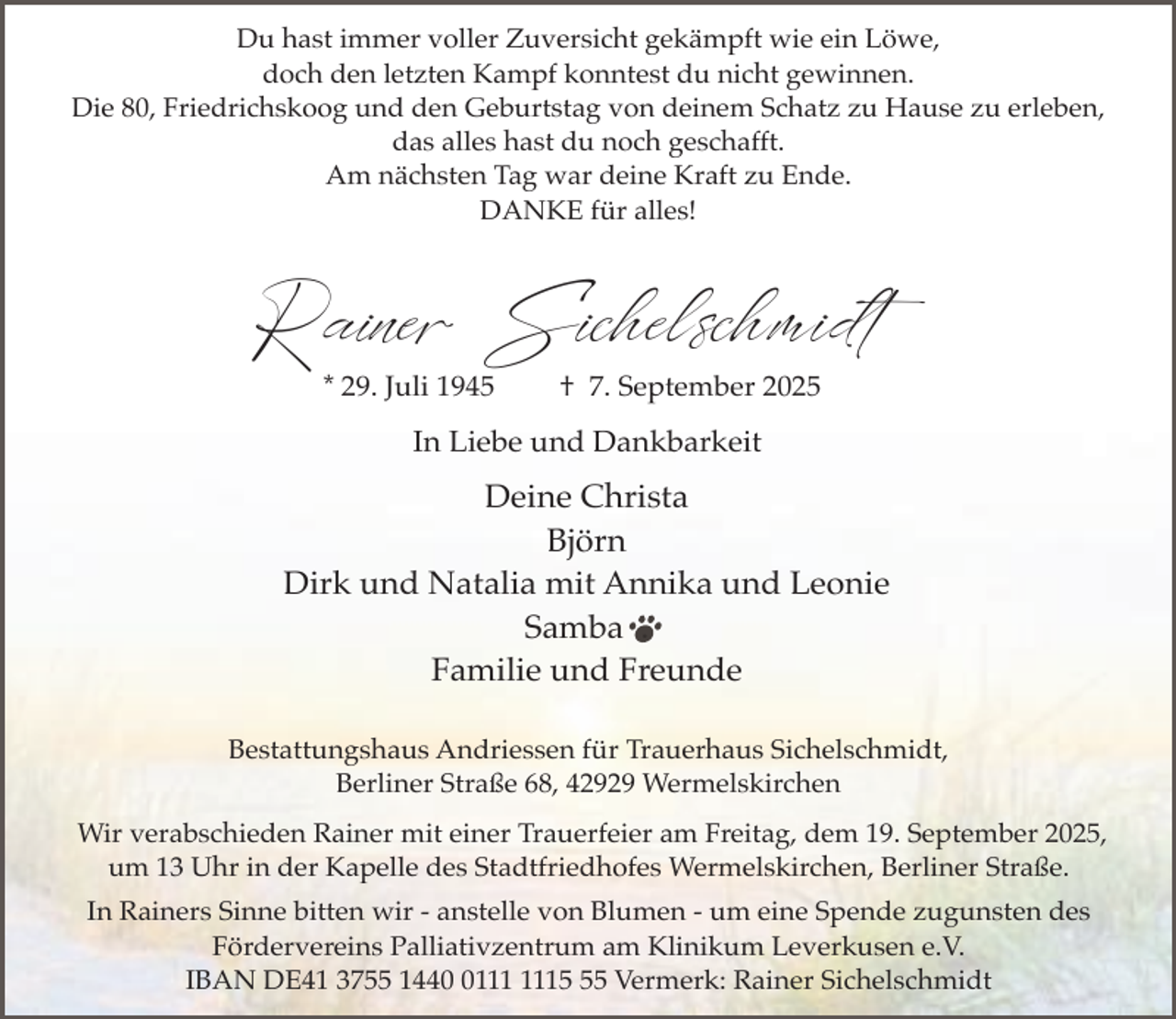 <p>Du hast immer voller Zuversicht gekämpft wie ein Löwe,<br />doch den letzten Kampf konntest du nicht gewinnen.<br />Die 80, Friedrichskoog und den Geburtstag von deinem Schatz zu Hause zu erleben,<br />das alles hast du noch geschafft.<br />Am nächsten Tag war deine Kraft zu Ende.<br />DANKE für alles!</p><p>Rainer Sichelschmidt<br />* 29. Juli 1945</p><p>† 7. September 2025</p><p>In Liebe und Dankbarkeit</p><p>Deine Christa<br />Björn<br />Dirk und Natalia mit Annika und Leonie<br />Samba .<br />Familie und Freunde<br />Bestattungshaus Andriessen für Trauerhaus Sichelschmidt,<br />Berliner Straße 68, 42929 Wermelskirchen<br />Wir verabschieden Rainer mit einer Trauerfeier am Freitag, dem 19. September 2025,<br />um 13 Uhr in der Kapelle des Stadtfriedhofes Wermelskirchen, Berliner Straße.<br />In Rainers Sinne bitten wir - anstelle von Blumen - um eine Spende zugunsten des<br />Fördervereins Palliativzentrum am Klinikum Leverkusen e.V.<br />IBAN DE41 3755 1445 Vermerk: Rainer Sichelschmidt</p>