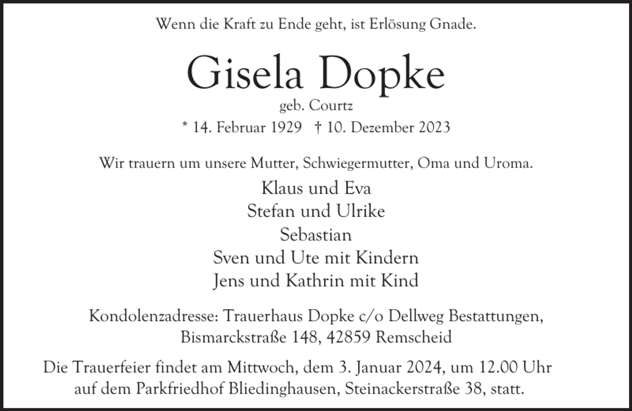 <p>Wenn die Kraft zu Ende geht, ist Erlösung Gnade.</p><p>Gisela Dopke</p><p>geb. Courtz<br />* 14. Februar 1929 † 10. Dezember 2023<br />Wir trauern um unsere Mutter, Schwiegermutter, Oma und Uroma.</p><p>Klaus und Eva<br />Stefan und Ulrike<br />Sebastian<br />Sven und Ute mit Kindern<br />Jens und Kathrin mit Kind<br />Kondolenzadresse: Trauerhaus Dopke c/o Dellweg Bestattungen,<br />Bismarckstraße 148, 42859 Remscheid<br />Die Trauerfeier findet am Mittwoch, dem 3. Januar 2024, um 12.00 Uhr<br />auf dem Parkfriedhof Bliedinghausen, Steinackerstraße 38, statt.</p>