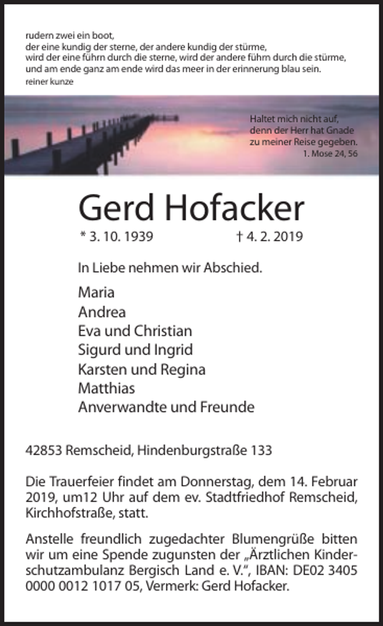 <p>rudern zwei ein boot,<br />der eine kundig der sterne, der andere kundig der stürme,<br />wird der eine führn durch die sterne, wird der andere führn durch die stürme,<br />und am ende ganz am ende wird das meer in der erinnerung blau sein.<br />reiner kunze</p><p>Haltet mich nicht auf,<br />denn der Herr hat Gnade<br />zu meiner Reise gegeben.<br />1. Mose 24, 56</p><p>Gerd Hofacker<br />* 3. 10. 1939</p><p>† 4. 2. 2019</p><p>In Liebe nehmen wir Abschied.</p><p>Maria<br />Andrea<br />Eva und Christian<br />Sigurd und Ingrid<br />Karsten und Regina<br />Matthias<br />Anverwandte und Freunde<br />42853 Remscheid, Hindenburgstraße 133<br />Die Trauerfeier findet am Donnerstag, dem 14. Februar<br />2019, um12 Uhr auf dem ev. Stadtfriedhof Remscheid,<br />Kirchhofstraße, statt.<br />Anstelle freundlich zugedachter Blumengrüße bitten<br />wir um eine Spende zugunsten der „Ärztlichen Kinderschutzambulanz Bergisch Land e. V.“, IBAN: DE02 3405<br />0012 1017 05, Vermerk: Gerd Hofacker.</p>