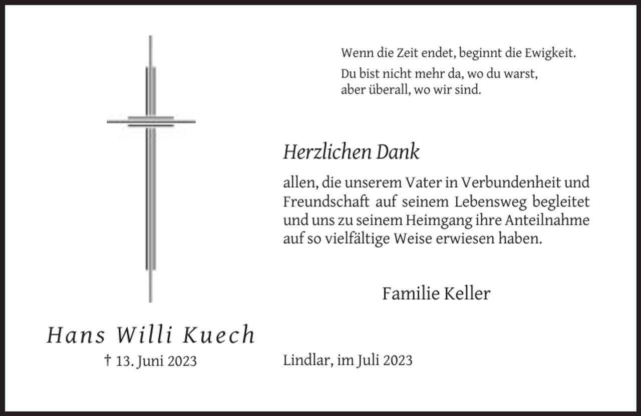 <p>Wenn die Zeit endet, beginnt die Ewigkeit.<br />Du bist nicht mehr da, wo du warst,<br />aber überall, wo wir sind.</p><p>Herzlichen Dank<br />allen, die unserem Vater in Verbundenheit und<br />Freundschaft auf seinem Lebensweg begleitet<br />und uns zu seinem Heimgang ihre Anteilnahme<br />auf so vielfältige Weise erwiesen haben.</p><p>Familie Keller</p><p>Hans Willi Kuech<br />† 13. Juni 2023</p><p>Lindlar, im Juli 2023</p>