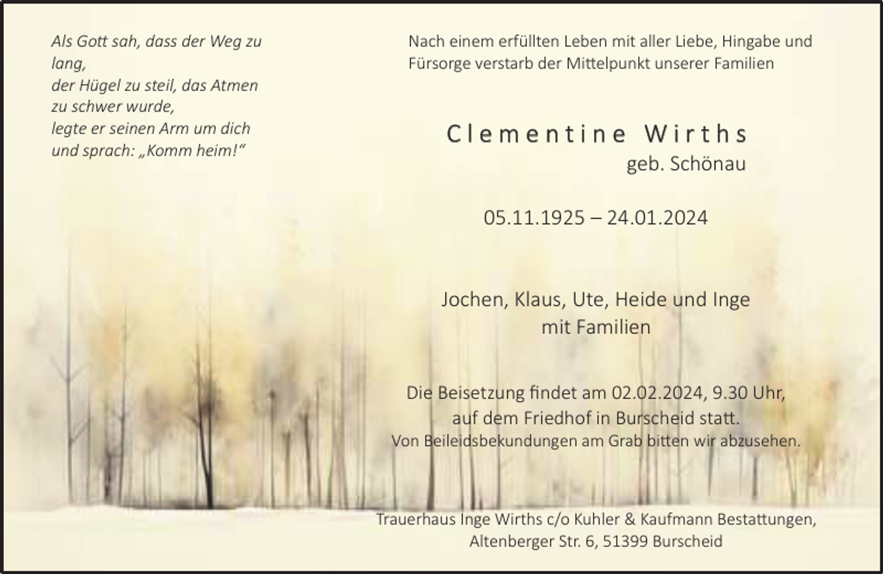 <p>Als Go sah, dass der Weg zu<br />lang,<br />der Hügel zu steil, das Atmen<br />zu schwer wurde,<br />legte er seinen Arm um dich<br />und sprach: „Komm heim!“</p><p>Nach einem erfüllten Leben mit aller Liebe, Hingabe und<br />Fürsorge verstarb der Mi elpunkt unserer Familien</p><p>Clementine Wirths</p><p>geb. Schönau</p><p>05.11.1925 – 24.01.2024<br />Jochen, Klaus, Ute, Heide und Inge<br />mit Familien<br />Die Beisetzung ﬁndet am 02.02.2024, 9.30 Uhr,<br />auf dem Friedhof in Burscheid sta .</p><p>Von Beileidsbekundungen am Grab bi en wir abzusehen.</p><p>Trauerhaus Inge Wirths c/o Kuhler &amp; Kaufmann Besta ungen,<br />Altenberger Str. 6, 51399 Burscheid</p>