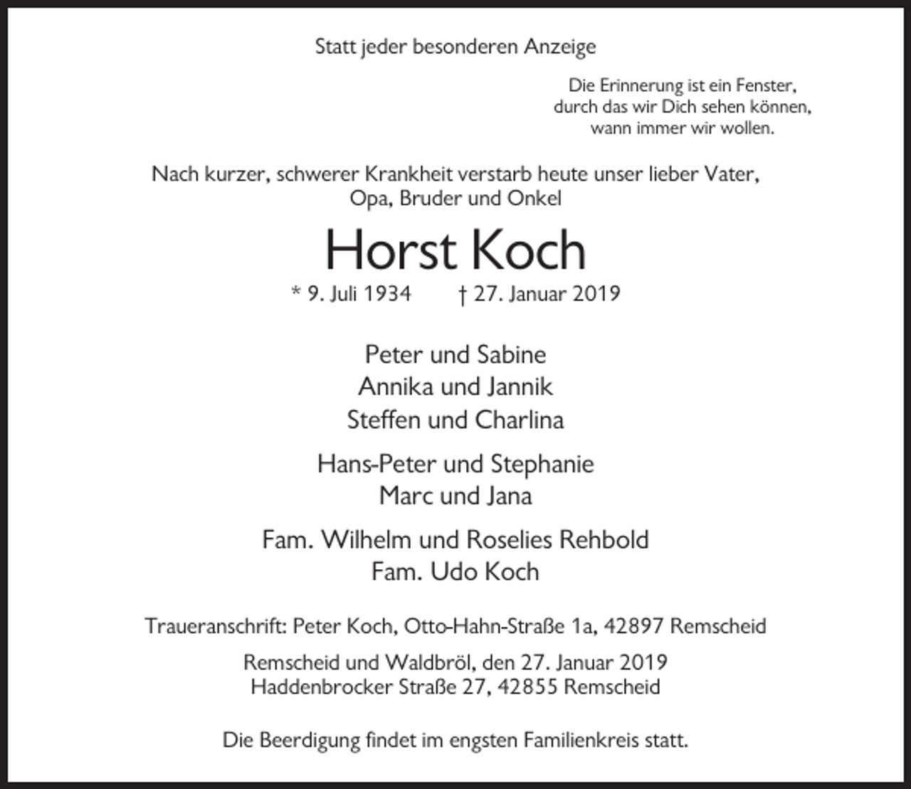 <p>Statt jeder besonderen Anzeige<br />Die Erinnerung ist ein Fenster,<br />durch das wir Dich sehen können,<br />wann immer wir wollen.</p><p>Nach kurzer, schwerer Krankheit verstarb heute unser lieber Vater,<br />Opa, Bruder und Onkel</p><p>Horst Koch<br />* 9. Juli 1934</p><p>† 27. Januar 2019</p><p>Peter und Sabine<br />Annika und Jannik<br />Steffen und Charlina<br />Hans-Peter und Stephanie<br />Marc und Jana<br />Fam. Wilhelm und Roselies Rehbold<br />Fam. Udo Koch<br />Traueranschrift: Peter Koch, Otto-Hahn-Straße 1a, 42897 Remscheid<br />Remscheid und Waldbröl, den 27. Januar 2019<br />Haddenbrocker Straße 27, 42855 Remscheid<br />Die Beerdigung findet im engsten Familienkreis statt.</p>