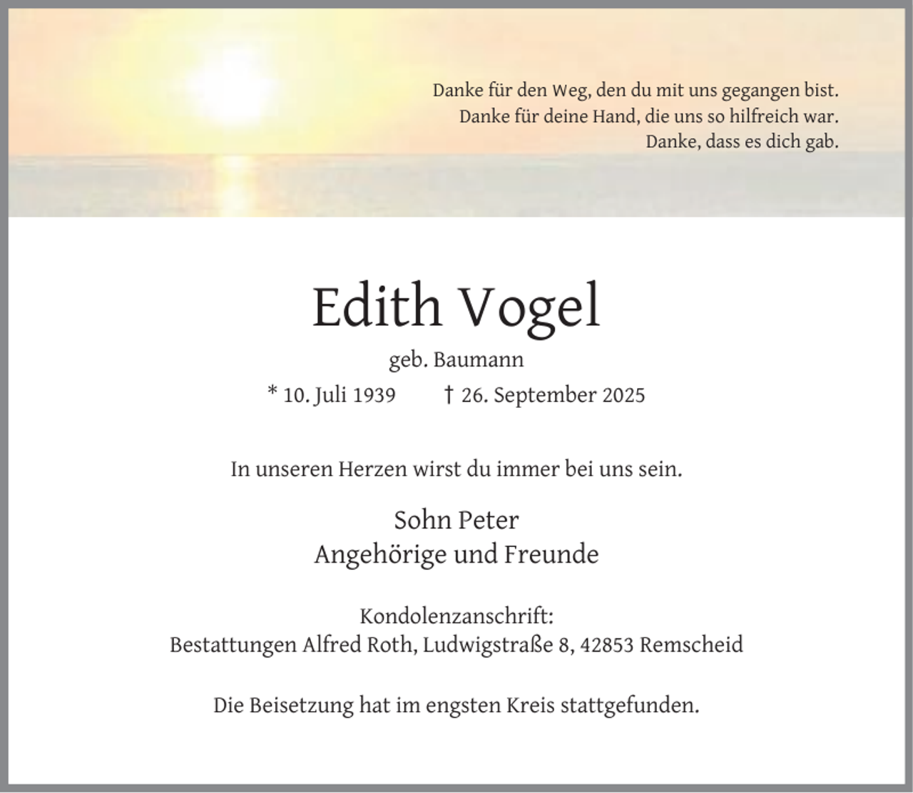 <p>Danke für den Weg, den du mit uns gegangen bist.<br />Danke für deine Hand, die uns so hilfreich war.<br />Danke, dass es dich gab.</p><p>Edith Vogel</p><p>geb. Baumann<br />* 10. Juli 1939<br />† 26. September 2025<br />In unseren Herzen wirst du immer bei uns sein.</p><p>Sohn Peter<br />Angehörige und Freunde<br />Kondolenzanschrift:<br />Bestattungen Alfred Roth, Ludwigstraße 8, 42853 Remscheid<br />Die Beisetzung hat im engsten Kreis stattgefunden.</p>