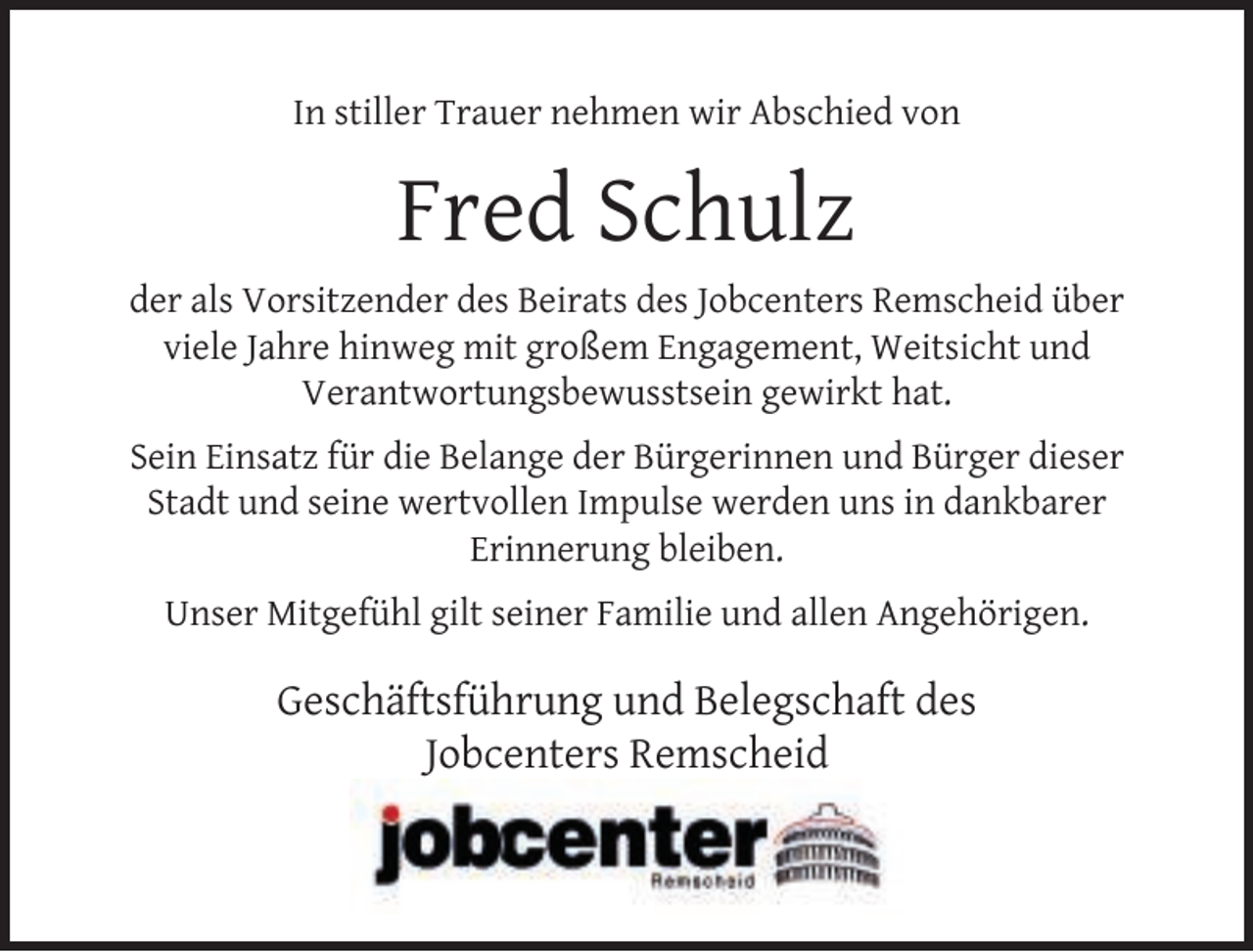 <p>In stiller Trauer nehmen wir Abschied von</p><p>Fred Schulz<br />der als Vorsitzender des Beirats des Jobcenters Remscheid über<br />viele Jahre hinweg mit großem Engagement, Weitsicht und<br />Verantwortungsbewusstsein gewirkt hat.<br />Sein Einsatz für die Belange der Bürgerinnen und Bürger dieser<br />Stadt und seine wertvollen Impulse werden uns in dankbarer<br />Erinnerung bleiben.<br />Unser Mitgefühl gilt seiner Familie und allen Angehörigen.</p><p>Geschäftsführung und Belegschaft des<br />Jobcenters Remscheid</p>