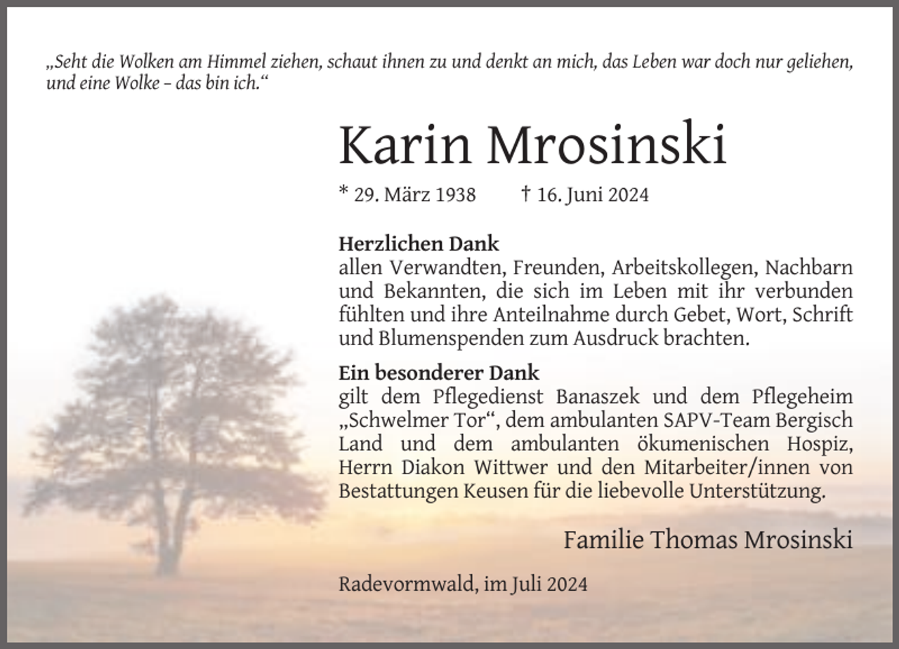 <p>„Seht die Wolken am Himmel ziehen, schaut ihnen zu und denkt an mich, das Leben war doch nur geliehen,<br />und eine Wolke – das bin ich.“</p><p>Karin Mrosinski<br />* 29. März 1938</p><p>† 16. Juni 2024</p><p>Herzlichen Dank<br />allen Verwandten, Freunden, Arbeitskollegen, Nachbarn<br />und Bekannten, die sich im Leben mit ihr verbunden<br />fühlten und ihre Anteilnahme durch Gebet, Wort, Schrift<br />und Blumenspenden zum Ausdruck brachten.<br />Ein besonderer Dank<br />gilt dem Pflegedienst Banaszek und dem Pflegeheim<br />„Schwelmer Tor“, dem ambulanten SAPV-Team Bergisch<br />Land und dem ambulanten ökumenischen Hospiz,<br />Herrn Diakon Wittwer und den Mitarbeiter/innen von<br />Bestattungen Keusen für die liebevolle Unterstützung.</p><p>Familie Thomas Mrosinski<br />Radevormwald, im Juli 2024</p>