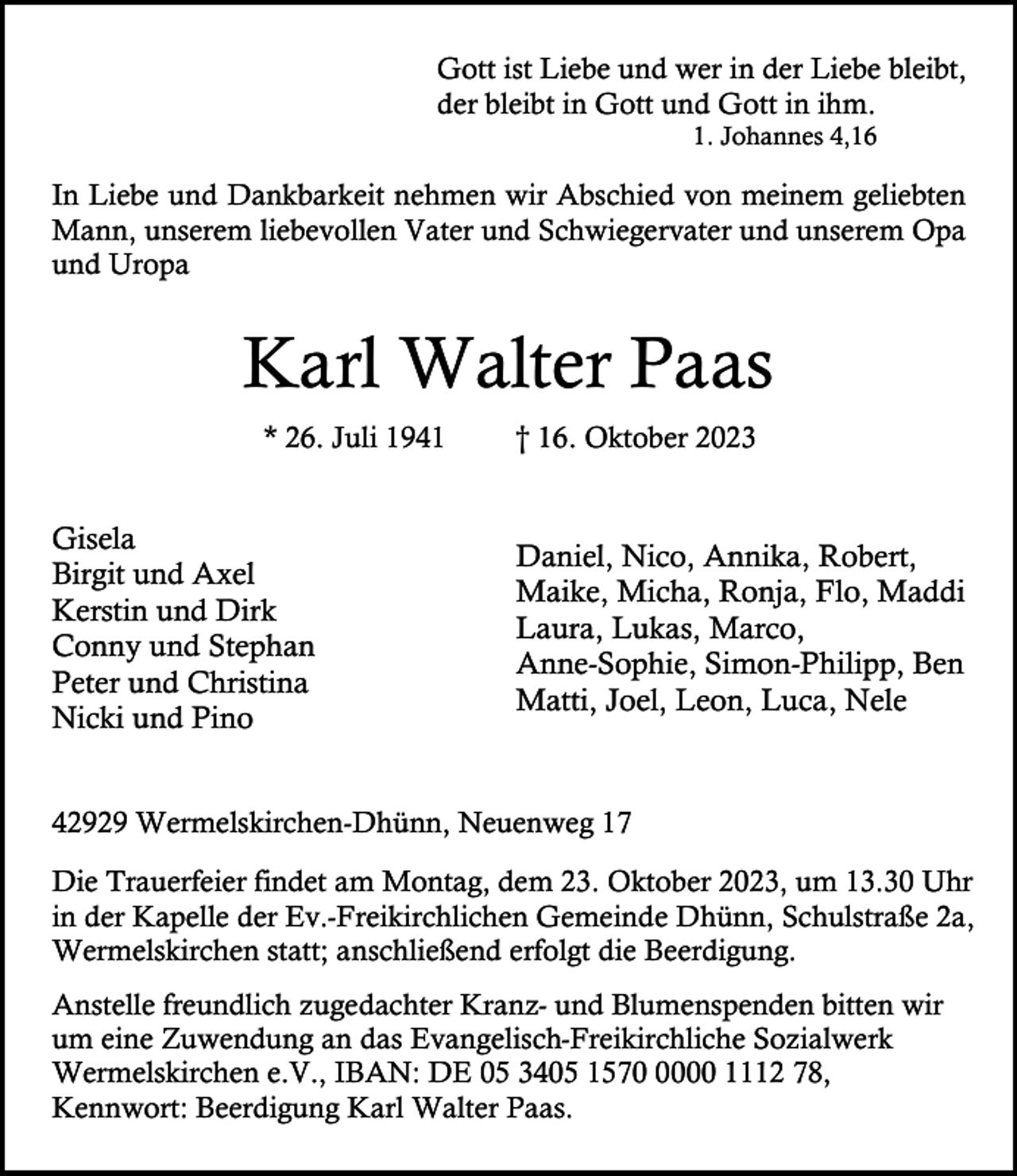 <p>Gott ist Liebe und wer in der Liebe bleibt,<br />der bleibt in Gott und Gott in ihm.<br />1. Johannes 4,16</p><p>In Liebe und Dankbarkeit nehmen wir Abschied von meinem geliebten<br />Mann, unserem liebevollen Vater und Schwiegervater und unserem Opa<br />und Uropa</p><p>Karl Walter Paas<br />* 26. Juli 1941</p><p>Gisela<br />Birgit und Axel<br />Kerstin und Dirk<br />Conny und Stephan<br />Peter und Christina<br />Nicki und Pino</p><p>† 16. Oktober 2023</p><p>Daniel, Nico, Annika, Robert,<br />Maike, Micha, Ronja, Flo, Maddi<br />Laura, Lukas, Marco,<br />Anne-Sophie, Simon-Philipp, Ben<br />Matti, Joel, Leon, Luca, Nele</p><p>42929 Wermelskirchen-Dhünn, Neuenweg 17<br />Die Trauerfeier findet am Montag, dem 23. Oktober 2023, um 13.30 Uhr<br />in der Kapelle der Ev.-Freikirchlichen Gemeinde Dhünn, Schulstraße 2a,<br />Wermelskirchen statt; anschließend erfolgt die Beerdigung.<br />Anstelle freundlich zugedachter Kranz- und Blumenspenden bitten wir<br />um eine Zuwendung an das Evangelisch-Freikirchliche Sozialwerk<br />Wermelskirchen e.V., IBAN: DE 05 3405 157000 1112 78,<br />Kennwort: Beerdigung Karl Walter Paas.</p>