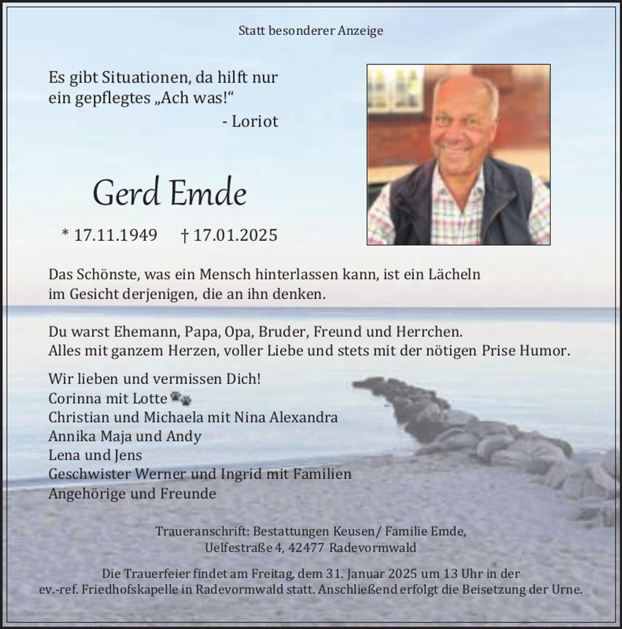 <p>Statt besonderer Anzeige</p><p>Es gibt Situationen, da hilft nur<br />ein gepflegtes „Ach was!“<br />- Loriot</p><p>Gerd Emde<br />* 17.11.1949</p><p>† 17.01.2025</p><p>Das Schönste, was ein Mensch hinterlassen kann, ist ein Lächeln<br />im Gesicht derjenigen, die an ihn denken.<br />Du warst Ehemann, Papa, Opa, Bruder, Freund und Herrchen.<br />Alles mit ganzem Herzen, voller Liebe und stets mit der nötigen Prise Humor.<br />Wir lieben und vermissen Dich!<br />Corinna mit Lotte<br />Christian und Michaela mit Nina Alexandra<br />Annika Maja und Andy<br />Lena und Jens<br />Geschwister Werner und Ingrid mit Familien<br />Angehörige und Freunde<br />Traueranschrift: Bestattungen Keusen/ Familie Emde,<br />Uelfestraße 4, 42477 Radevormwald<br />Die Trauerfeier findet am Freitag, dem 31. Januar 2025 um 13 Uhr in der<br />ev.-ref. Friedhofskapelle in Radevormwald statt. Anschließend erfolgt die Beisetzung der Urne.</p>