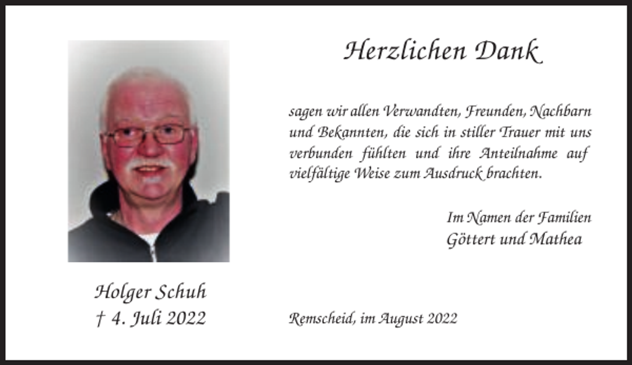 <p>Herzlichen Dank<br />sagen wir allen Verwandten, Freunden, Nachbarn<br />und Bekannten, die sich in stiller Trauer mit uns<br />verbunden fühlten und ihre Anteilnahme auf<br />vielfältige Weise zum Ausdruck brachten.<br />Im Namen der Familien</p><p>Göttert und Mathea</p><p>Holger Schuh<br />† 4. Juli 2022</p><p>Remscheid, im August 2022</p>