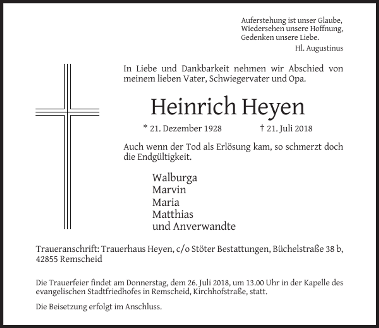 <p>Auferstehung ist unser Glaube,<br />Wiedersehen unsere Hoffnung,<br />Gedenken unsere Liebe.<br />Hl. Augustinus</p><p>In Liebe und Dankbarkeit nehmen wir Abschied von<br />meinem lieben Vater, Schwiegervater und Opa.</p><p>Heinrich Heyen<br />* 21. Dezember 1928</p><p>† 21. Juli 2018</p><p>Auch wenn der Tod als Erlösung kam, so schmerzt doch<br />die Endgültigkeit.</p><p>Walburga<br />Marvin<br />Maria<br />Matthias<br />und Anverwandte<br />Traueranschrift: Trauerhaus Heyen, c/o Stöter Bestattungen, Büchelstraße 38 b,<br />42855 Remscheid<br />Die Trauerfeier findet am Donnerstag, dem 26. Juli 2018, um 13.00 Uhr in der Kapelle des<br />evangelischen Stadtfriedhofes in Remscheid, Kirchhofstraße, statt.<br />Die Beisetzung erfolgt im Anschluss.</p>