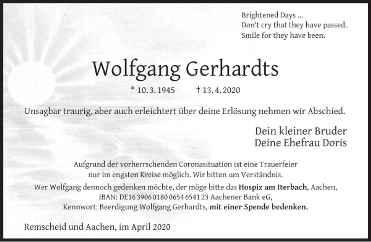 <p>Brightened Days …<br />Don‘t cry that they have passed.<br />Smile for they have been.</p><p>Wolfgang Gerhardts<br />* 10. 3. 1945</p><p>† 13. 4. 2020</p><p>Unsagbar traurig, aber auch erleichtert über deine Erlösung nehmen wir Abschied.</p><p>Dein kleiner Bruder<br />Deine Ehefrau Doris<br />Aufgrund der vorherrschenden Coronasituation ist eine Trauerfeier<br />nur im engsten Kreise möglich. Wir bitten um Verständnis.<br />Wer Wolfgang dennoch gedenken möchte, der möge bitte das Hospiz am Iterbach, Aachen,<br />IBAN: DE16 3906 0181 23 Aachener Bank eG,<br />Kennwort: Beerdigung Wolfgang Gerhardts, mit einer Spende bedenken.</p><p>Remscheid und Aachen, im April 2020</p>