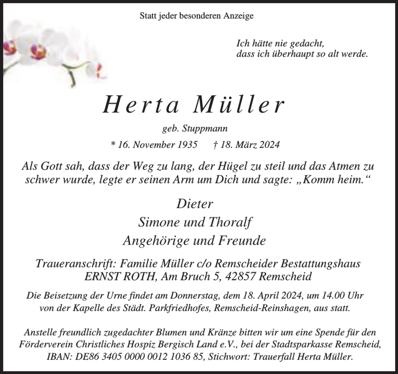 <p>Statt jeder besonderen Anzeige</p><p>Ich hätte nie gedacht,<br />dass ich überhaupt so alt werde.</p><p>Herta Müller<br />geb. Stuppmann<br />* 16. November 1935</p><p>† 18. März 2024</p><p>Als Gott sah, dass der Weg zu lang, der Hügel zu steil und das Atmen zu<br />schwer wurde, legte er seinen Arm um Dich und sagte: „Komm heim.“</p><p>Dieter<br />Simone und Thoralf<br />Angehörige und Freunde<br />Traueranschrift: Familie Müller c/o Remscheider Bestattungshaus<br />ERNST ROTH, Am Bruch 5, 42857 Remscheid<br />Die Beisetzung der Urne findet am Donnerstag, dem 18. April 2024, um 14.00 Uhr<br />von der Kapelle des Städt. Parkfriedhofes, Remscheid-Reinshagen, aus statt.<br />Anstelle freundlich zugedachter Blumen und Kränze bitten wir um eine Spende für den<br />Förderverein Christliches Hospiz Bergisch Land e.V., bei der Stadtsparkasse Remscheid,<br />IBAN: DE86 3405 0012 1036 85, Stichwort: Trauerfall Herta Müller.</p>