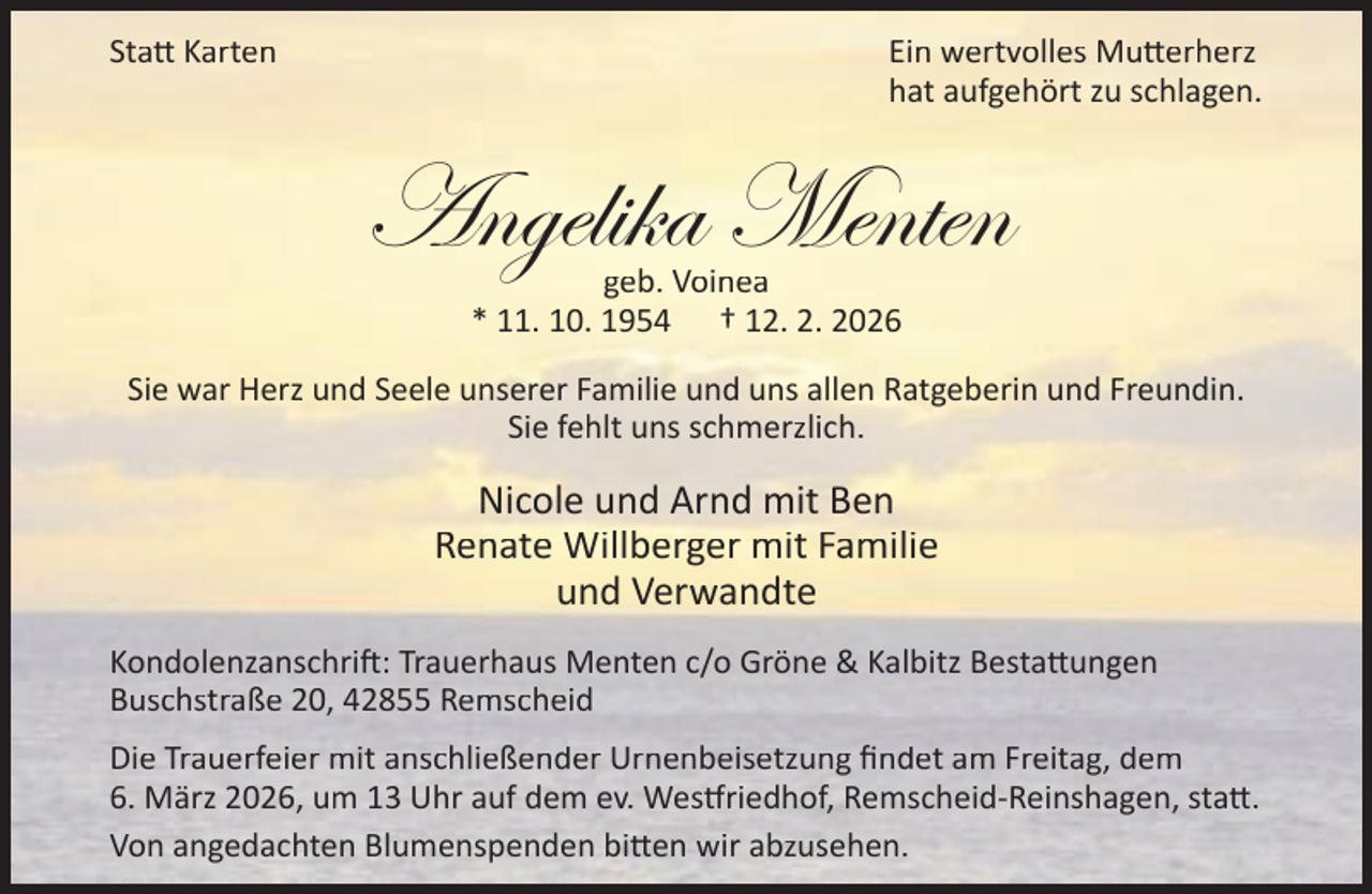 <p>Sta Karten</p><p>Ein wertvolles Mu erherz<br />hat aufgehört zu schlagen.</p><p>Angelika Menten<br />geb. Voinea<br />* 11. 10. 1954 † 12. 2. 2026</p><p>Sie war Herz und Seele unserer Familie und uns allen Ratgeberin und Freundin.<br />Sie fehlt uns schmerzlich.</p><p>Nicole und Arnd mit Ben<br />Renate Willberger mit Familie<br />und Verwandte<br />Kondolenzanschri : Trauerhaus Menten c/o Gröne &amp; Kalbitz Besta ungen<br />Buschstraße 20, 42855 Remscheid<br />Die Trauerfeier mit anschließender Urnenbeisetzung ﬁndet am Freitag, dem<br />6. März 2026, um 13 Uhr auf dem ev. Wes riedhof, Remscheid-Reinshagen, sta .<br />Von angedachten Blumenspenden bi en wir abzusehen.</p>