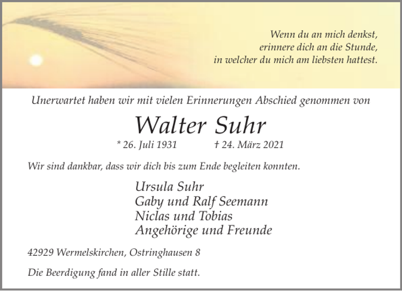 <p>Wenn du an mich denkst,<br />erinnere dich an die Stunde,<br />in welcher du mich am liebsten hattest.</p><p>Unerwartet haben wir mit vielen Erinnerungen Abschied genommen von</p><p>Walter Suhr</p><p>* 26. Juli 1931</p><p>† 24. März 2021</p><p>Wir sind dankbar, dass wir dich bis zum Ende begleiten konnten.</p><p>Ursula Suhr<br />Gaby und Ralf Seemann<br />Niclas und Tobias<br />Angehörige und Freunde<br />42929 Wermelskirchen, Ostringhausen 8</p><p>Die Beerdigung fand in aller Stille statt.</p>