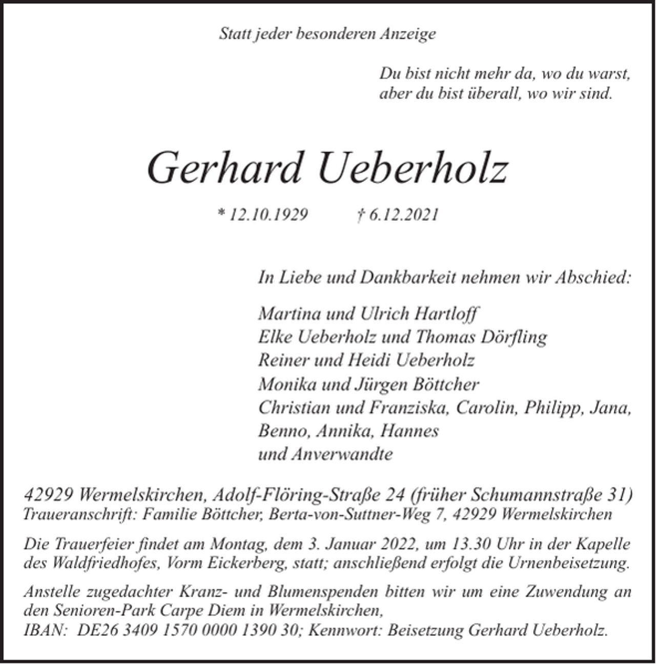<p>Statt jeder besonderen Anzeige<br />Du bist nicht mehr da, wo du warst,<br />aber du bist überall, wo wir sind.</p><p>Gerhard Ueberholz<br />* 12.10.1929</p><p>† 6.12.2021</p><p>In Liebe und Dankbarkeit nehmen wir Abschied:<br />Martina und Ulrich Hartloff<br />Elke Ueberholz und Thomas Dörfling<br />Reiner und Heidi Ueberholz<br />Monika und Jürgen Böttcher<br />Christian und Franziska, Carolin, Philipp, Jana,<br />Benno, Annika, Hannes<br />und Anverwandte</p><p>42929 Wermelskirchen, Adolf-Flöring-Straße 24 (früher Schumannstraße 31)</p><p>Traueranschrift: Familie Böttcher, Berta-von-Suttner-Weg 7, 42929 Wermelskirchen</p><p>Die Trauerfeier findet am Montag, dem 3. Januar 2022, um 13.30 Uhr in der Kapelle<br />des Waldfriedhofes, Vorm Eickerberg, statt; anschließend erfolgt die Urnenbeisetzung.<br />Anstelle zugedachter Kranz- und Blumenspenden bitten wir um eine Zuwendung an<br />den Senioren-Park Carpe Diem in Wermelskirchen,<br />IBAN: DE26 3409 157000 1390 30; Kennwort: Beisetzung Gerhard Ueberholz.</p>