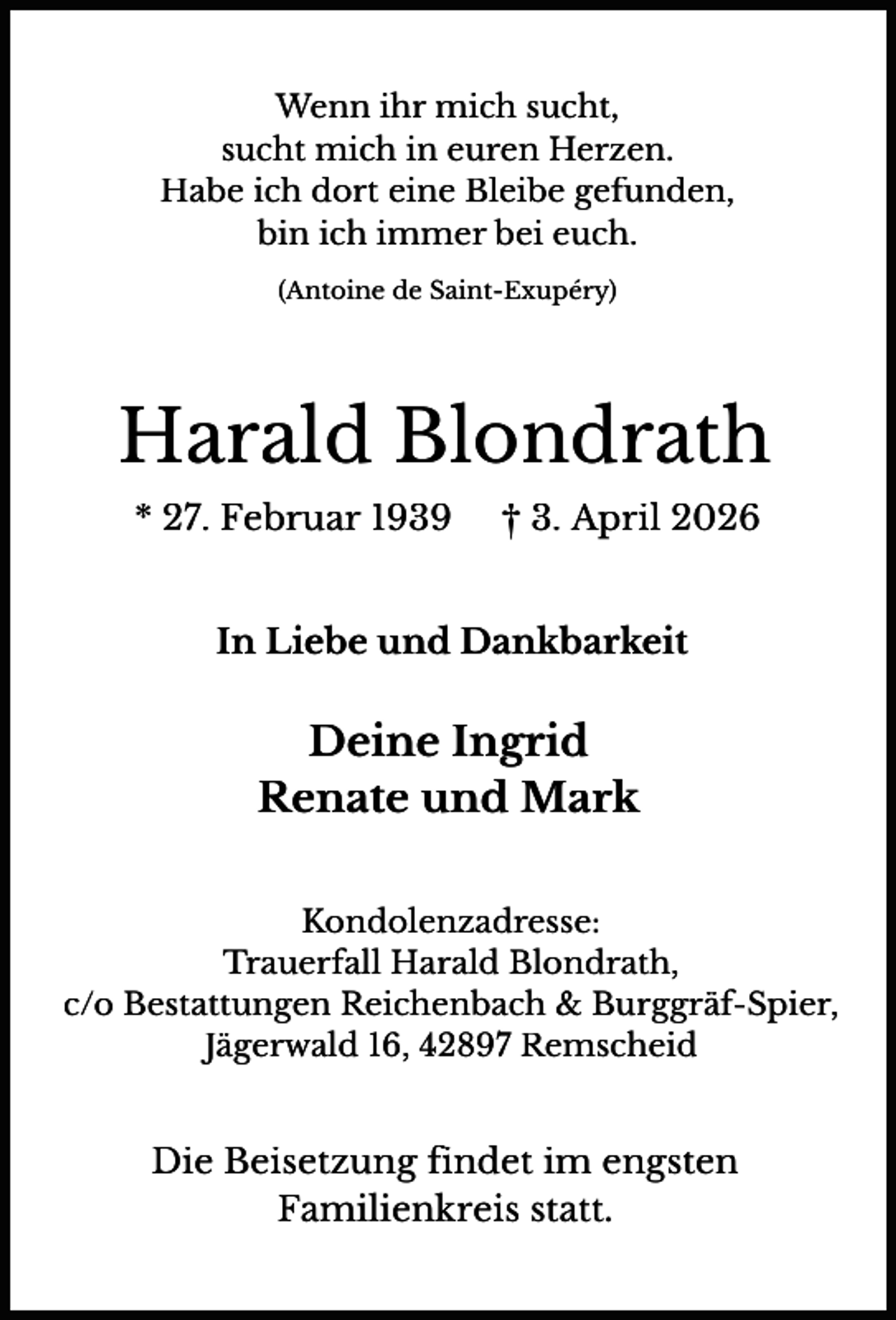<p>Wenn ihr mich sucht,<br />sucht mich in euren Herzen.<br />Habe ich dort eine Bleibe gefunden,<br />bin ich immer bei euch.<br />(Antoine de Saint-Exupéry)</p><p>Harald Blondrath<br />* 27. Februar 1939</p><p>† 3. April 2026</p><p>In Liebe und Dankbarkeit</p><p>Deine Ingrid<br />Renate und Mark<br />Kondolenzadresse:<br />Trauerfall Harald Blondrath,<br />c/o Bestattungen Reichenbach &amp; Burggräf-Spier,<br />Jägerwald 16, 42897 Remscheid</p><p>Die Beisetzung findet im engsten<br />Familienkreis statt.</p>