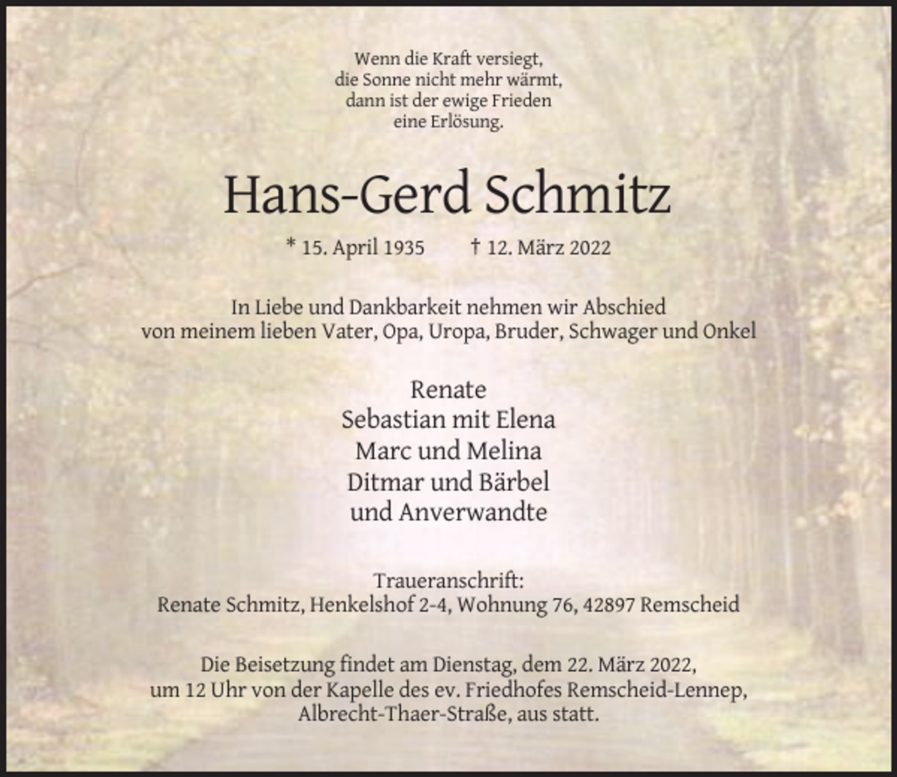 <p>Wenn die Kraft versiegt,<br />die Sonne nicht mehr wärmt,<br />dann ist der ewige Frieden<br />eine Erlösung.</p><p>Hans-Gerd Schmitz<br />* 15. April 1935</p><p>† 12. März 2022</p><p>In Liebe und Dankbarkeit nehmen wir Abschied<br />von meinem lieben Vater, Opa, Uropa, Bruder, Schwager und Onkel</p><p>Renate<br />Sebastian mit Elena<br />Marc und Melina<br />Ditmar und Bärbel<br />und Anverwandte<br />Traueranschrift:<br />Renate Schmitz, Henkelshof 2-4, Wohnung 76, 42897 Remscheid<br />Die Beisetzung findet am Dienstag, dem 22. März 2022,<br />um 12 Uhr von der Kapelle des ev. Friedhofes Remscheid-Lennep,<br />Albrecht-Thaer-Straße, aus statt.</p>