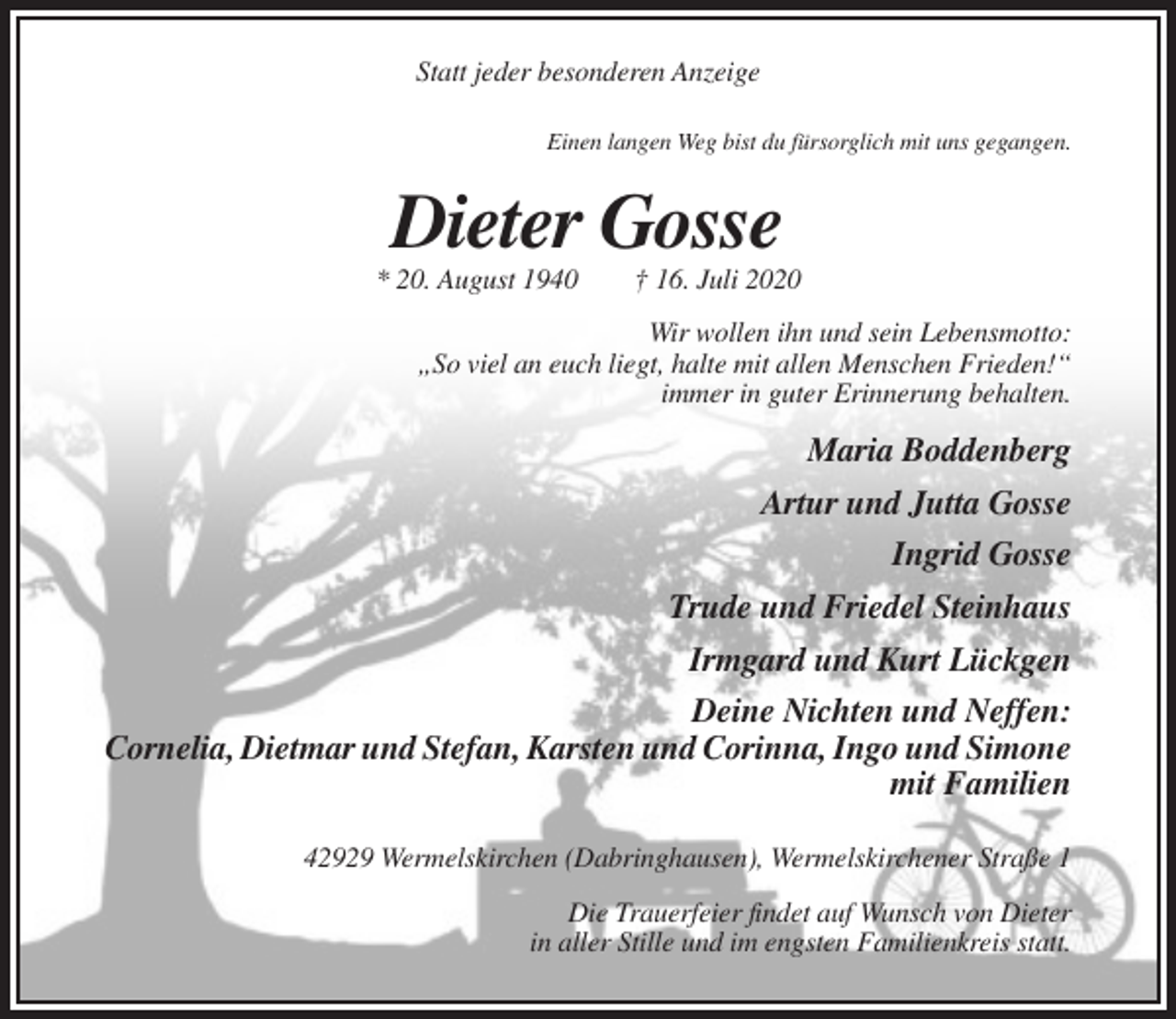 <p>Statt jeder besonderen Anzeige<br />Einen langen Weg bist du fürsorglich mit uns gegangen.</p><p>Dieter Gosse<br />* 20. August 1940</p><p>† 16. Juli 2020</p><p>Wir wollen ihn und sein Lebensmotto:<br />„So viel an euch liegt, halte mit allen Menschen Frieden!“<br />immer in guter Erinnerung behalten.</p><p>Maria Boddenberg<br />Artur und Jutta Gosse<br />Ingrid Gosse<br />Trude und Friedel Steinhaus<br />Irmgard und Kurt Lückgen<br />Deine Nichten und Neffen:<br />Cornelia, Dietmar und Stefan, Karsten und Corinna, Ingo und Simone<br />mit Familien<br />42929 Wermelskirchen (Dabringhausen), Wermelskirchener Straße 1<br />Die Trauerfeier findet auf Wunsch von Dieter<br />in aller Stille und im engsten Familienkreis statt.</p>
