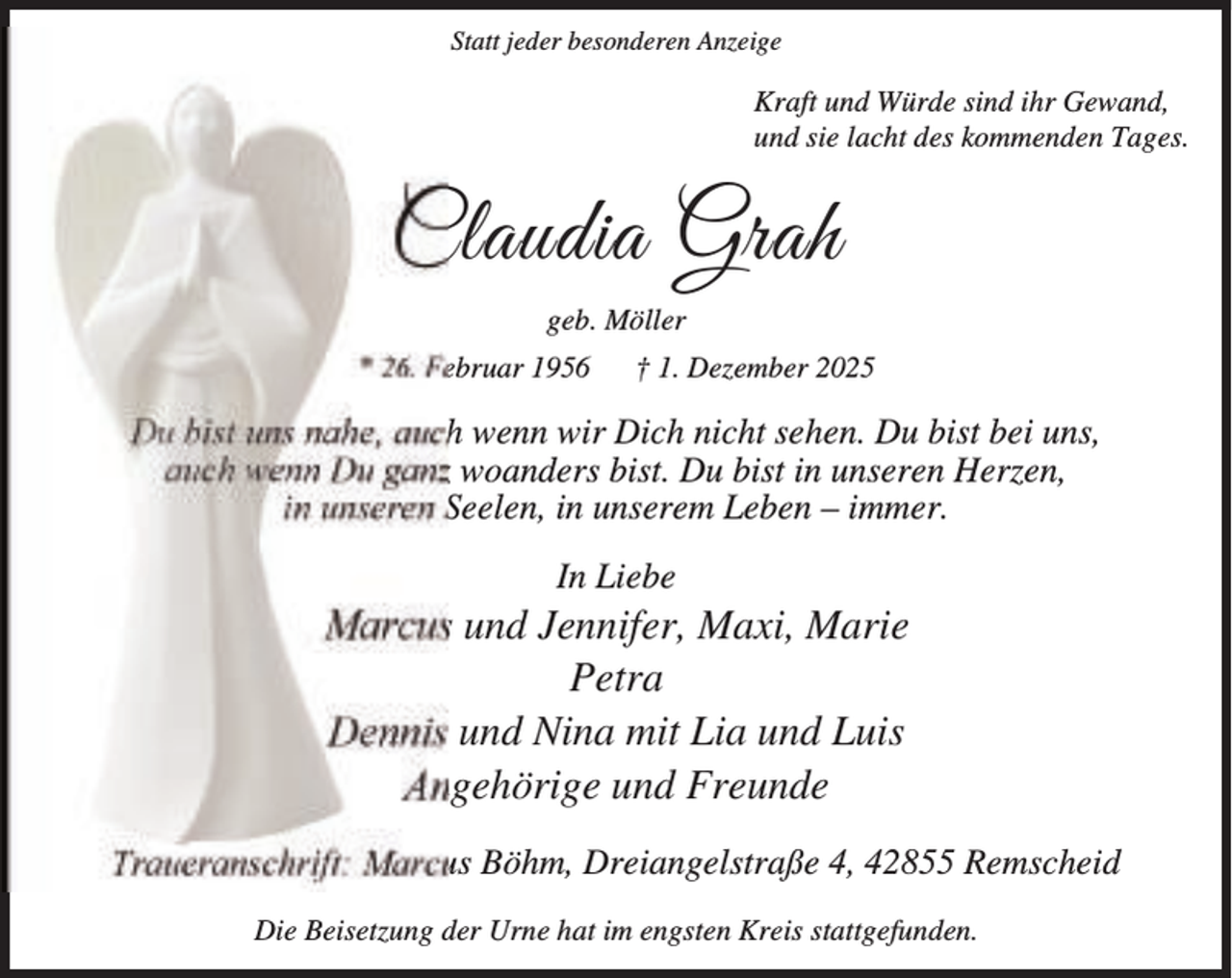 <p>Statt jeder besonderen Anzeige</p><p>Kraft und Würde sind ihr Gewand,<br />und sie lacht des kommenden Tages.</p><p>Claudia Grah<br />geb. Möller<br />* 26. Februar 1956</p><p>† 1. Dezember 2025</p><p>Du bist uns nahe, auch wenn wir Dich nicht sehen. Du bist bei uns,<br />auch wenn Du ganz woanders bist. Du bist in unseren Herzen,<br />in unseren Seelen, in unserem Leben – immer.<br />In Liebe</p><p>Marcus und Jennifer, Maxi, Marie<br />Petra<br />Dennis und Nina mit Lia und Luis<br />Angehörige und Freunde<br />Traueranschrift: Marcus Böhm, Dreiangelstraße 4, 42855 Remscheid<br />Die Beisetzung der Urne hat im engsten Kreis stattgefunden.</p>