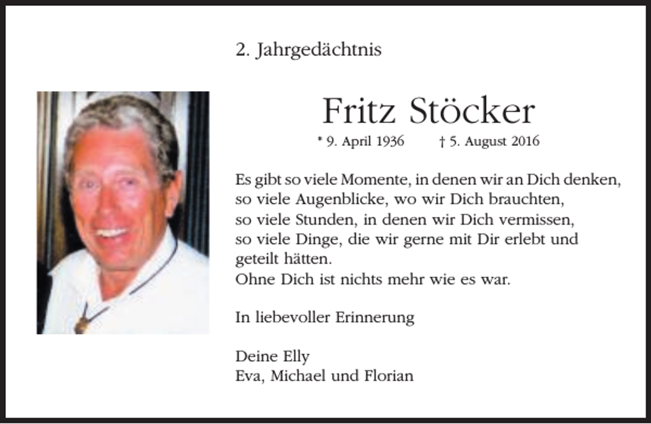<p>2. Jahrgedächtnis</p><p>Fritz Stöcker</p><p>* 9. April 1936</p><p>† 5. August 2016</p><p>Es gibt so viele Momente, in denen wir an Dich denken,<br />so viele Augenblicke, wo wir Dich brauchten,<br />so viele Stunden, in denen wir Dich vermissen,<br />so viele Dinge, die wir gerne mit Dir erlebt und<br />geteilt hätten.<br />Ohne Dich ist nichts mehr wie es war.<br />In liebevoller Erinnerung<br />Deine Elly<br />Eva, Michael und Florian</p>