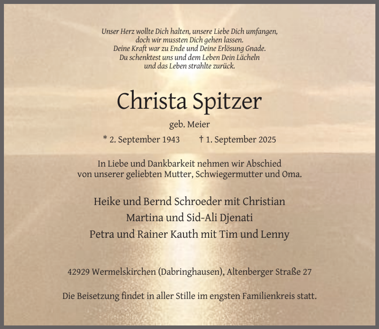 <p>Unser Herz wollte Dich halten, unsere Liebe Dich umfangen,<br />doch wir mussten Dich gehen lassen.<br />Deine Kraft war zu Ende und Deine Erlösung Gnade.<br />Du schenktest uns und dem Leben Dein Lächeln<br />und das Leben strahlte zurück.</p><p>Christa Spitzer<br />geb. Meier<br />* 2. September 1943</p><p>† 1. September 2025</p><p>In Liebe und Dankbarkeit nehmen wir Abschied<br />von unserer geliebten Mutter, Schwiegermutter und Oma.</p><p>Heike und Bernd Schroeder mit Christian<br />Martina und Sid-Ali Djenati<br />Petra und Rainer Kauth mit Tim und Lenny</p><p>42929 Wermelskirchen (Dabringhausen), Altenberger Straße 27<br />Die Beisetzung findet in aller Stille im engsten Familienkreis statt.</p>