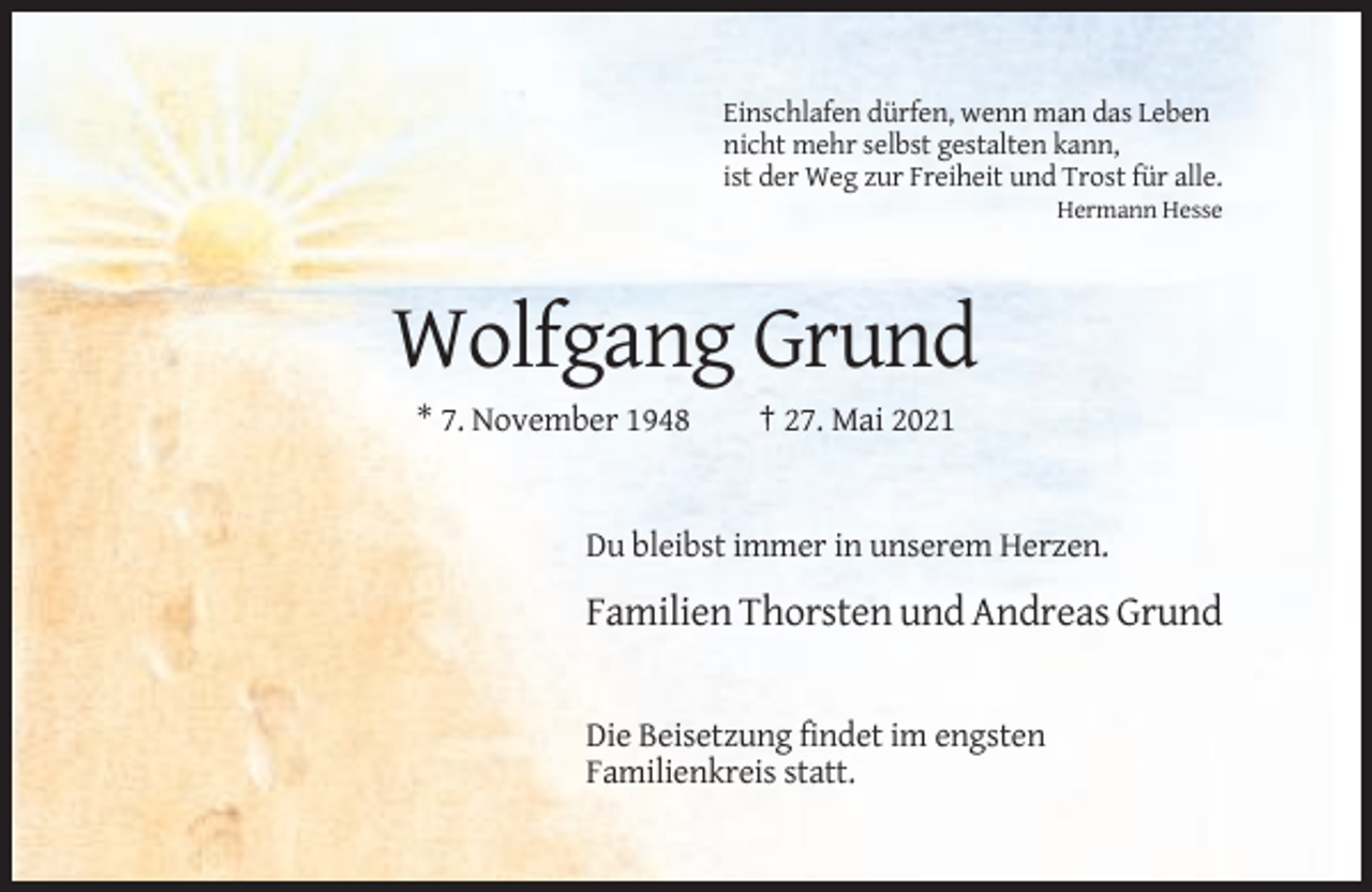 <p>Einschlafen dürfen, wenn man das Leben<br />nicht mehr selbst gestalten kann,<br />ist der Weg zur Freiheit und Trost für alle.<br />Hermann Hesse</p><p>Wolfgang Grund<br />* 7. November 1948</p><p>† 27. Mai 2021</p><p>Du bleibst immer in unserem Herzen.</p><p>Familien Thorsten und Andreas Grund</p><p>Die Beisetzung findet im engsten<br />Familienkreis statt.</p>