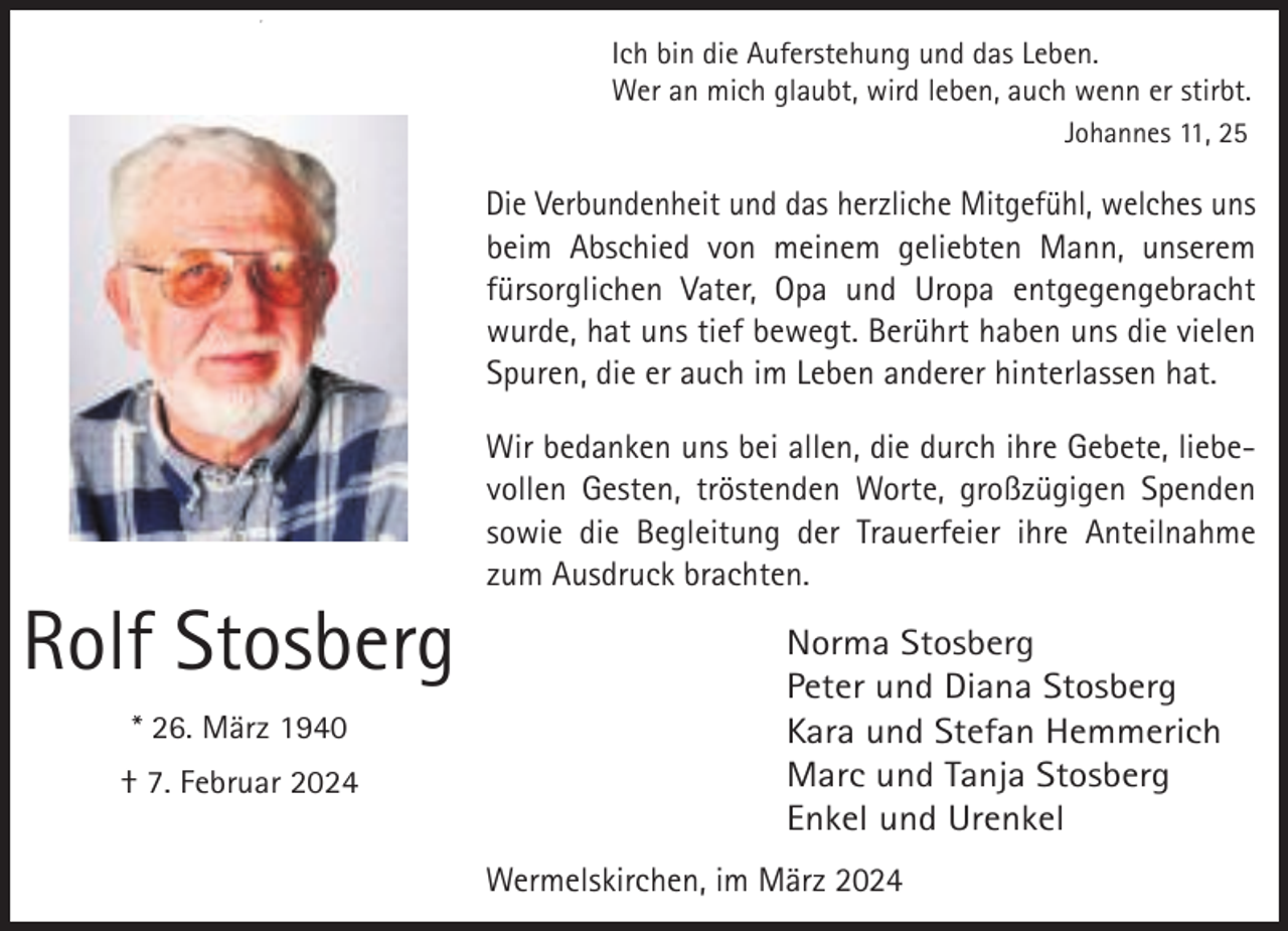 <p>,</p><p>Ich bin die Auferstehung und das Leben.<br />Wer an mich glaubt, wird leben, auch wenn er stirbt.<br />Johannes 11, 25</p><p>Die Verbundenheit und das herzliche Mitgefühl, welches uns<br />beim Abschied von meinem geliebten Mann, unserem<br />fürsorglichen Vater, Opa und Uropa entgegengebracht<br />wurde, hat uns tief bewegt. Berührt haben uns die vielen<br />Spuren, die er auch im Leben anderer hinterlassen hat.</p><p>Rolf Stosberg<br />* 26. März 1940<br />† 7. Februar 2024</p><p>Wir bedanken uns bei allen, die durch ihre Gebete, liebevollen Gesten, tröstenden Worte, großzügigen Spenden<br />sowie die Begleitung der Trauerfeier ihre Anteilnahme<br />zum Ausdruck brachten.</p><p>Norma Stosberg<br />Peter und Diana Stosberg<br />Kara und Stefan Hemmerich<br />Marc und Tanja Stosberg<br />Enkel und Urenkel<br />Wermelskirchen, im März 2024</p>
