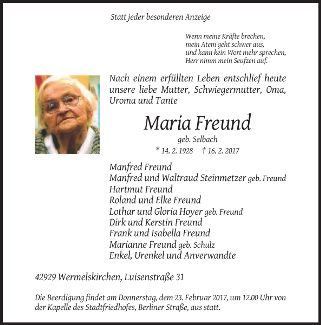<p>Statt jeder besonderen Anzeige<br />Wenn meine Kräfte brechen,<br />mein Atem geht schwer aus,<br />und kann kein Wort mehr sprechen,<br />Herr nimm mein Seufzen auf.</p><p>Nach einem erfüllten Leben entschlief heute<br />unsere liebe Mutter, Schwiegermutter, Oma,<br />Uroma und Tante</p><p>Maria Freund<br />geb. Selbach<br />* 14. 2. 1928 † 16. 2. 2017</p><p>Manfred Freund<br />Manfred und Waltraud Steinmetzer geb. Freund<br />Hartmut Freund<br />Roland und Elke Freund<br />Lothar und Gloria Hoyer geb. Freund<br />Dirk und Kerstin Freund<br />Frank und Isabella Freund<br />Marianne Freund geb. Schulz<br />Enkel, Urenkel und Anverwandte<br />42929 Wermelskirchen, Luisenstraße 31<br />Die Beerdigung findet am Donnerstag, dem 23. Februar 2017, um 12.00 Uhr von<br />der Kapelle des Stadtfriedhofes, Berliner Straße, aus statt.</p>