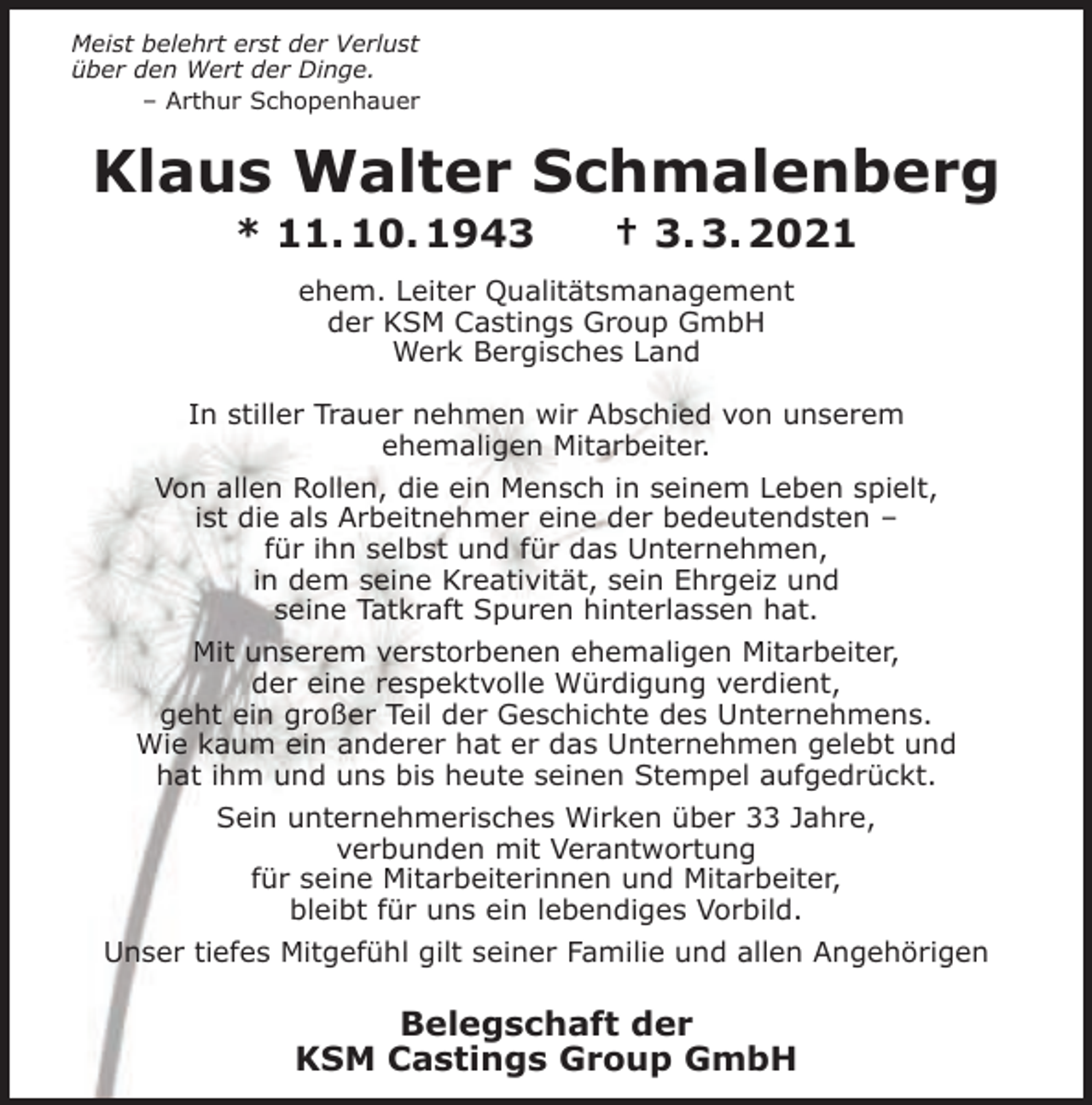 <p>Meist belehrt erst der Verlust<br />über den Wert der Dinge.<br />– Arthur Schopenhauer</p><p>Klaus Walter Schmalenberg<br />* 11. 10. 1943</p><p>† 3. 3. 2021</p><p>ehem. Leiter Qualitätsmanagement<br />der KSM Castings Group GmbH<br />Werk Bergisches Land<br />In stiller Trauer nehmen wir Abschied von unserem<br />ehemaligen Mitarbeiter.<br />Von allen Rollen, die ein Mensch in seinem Leben spielt,<br />ist die als Arbeitnehmer eine der bedeutendsten –<br />für ihn selbst und für das Unternehmen,<br />in dem seine Kreativität, sein Ehrgeiz und<br />seine Tatkraft Spuren hinterlassen hat.<br />Mit unserem verstorbenen ehemaligen Mitarbeiter,<br />der eine respektvolle Würdigung verdient,<br />geht ein großer Teil der Geschichte des Unternehmens.<br />Wie kaum ein anderer hat er das Unternehmen gelebt und<br />hat ihm und uns bis heute seinen Stempel aufgedrückt.<br />Sein unternehmerisches Wirken über 33 Jahre,<br />verbunden mit Verantwortung<br />für seine Mitarbeiterinnen und Mitarbeiter,<br />bleibt für uns ein lebendiges Vorbild.<br />Unser tiefes Mitgefühl gilt seiner Familie und allen Angehörigen</p><p>Belegschaft der<br />KSM Castings Group GmbH</p>