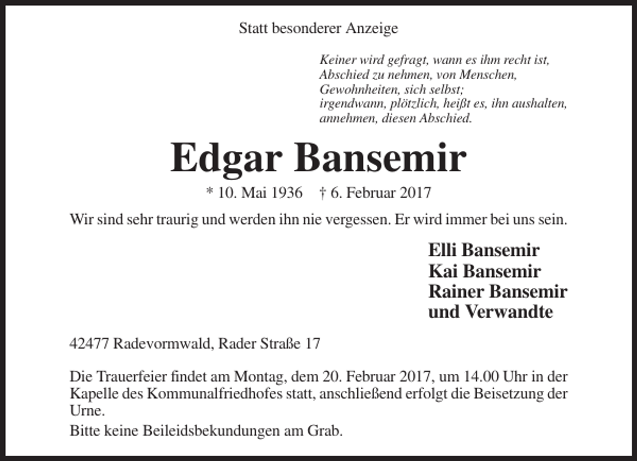 <p>Statt besonderer Anzeige<br />Keiner wird gefragt, wann es ihm recht ist,<br />Abschied zu nehmen, von Menschen,<br />Gewohnheiten, sich selbst;<br />irgendwann, plötzlich, heißt es, ihn aushalten,<br />annehmen, diesen Abschied.</p><p>Edgar Bansemir<br />* 10. Mai 1936 † 6. Februar 2017<br />Wir sind sehr traurig und werden ihn nie vergessen. Er wird immer bei uns sein.</p><p>Elli Bansemir<br />Kai Bansemir<br />Rainer Bansemir<br />und Verwandte<br />42477 Radevormwald, Rader Straße 17<br />Die Trauerfeier findet am Montag, dem 20. Februar 2017, um 14.00 Uhr in der<br />Kapelle des Kommunalfriedhofes statt, anschließend erfolgt die Beisetzung der<br />Urne.<br />Bitte keine Beileidsbekundungen am Grab.</p>