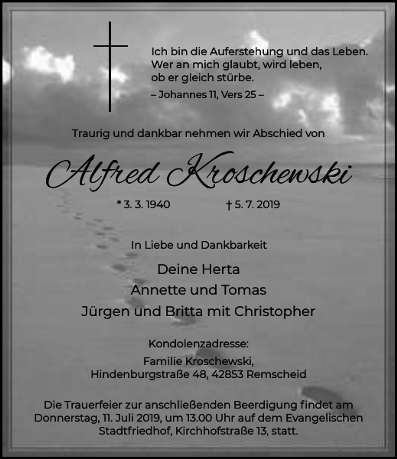 <p>Ich bin die Auferstehung und das Leben.<br />Wer an mich glaubt, wird leben,<br />ob er gleich stürbe.<br />– Johannes 11, Vers 25 –</p><p>Traurig und dankbar nehmen wir Abschied von</p><p>Alfred Kroschewski<br />* 3. 3. 1940</p><p>† 5. 7. 2019</p><p>In Liebe und Dankbarkeit</p><p>Deine Herta<br />Annette und Tomas<br />Jürgen und Britta mit Christopher<br />Kondolenzadresse:<br />Familie Kroschewski,<br />Hindenburgstraße 48, 42853 Remscheid<br />Die Trauerfeier zur anschließenden Beerdigung ﬁndet am<br />Donnerstag, 11. Juli 2019, um 13.00 Uhr auf dem Evangelischen<br />Stadtfriedhof, Kirchhofstraße 13, statt.</p>