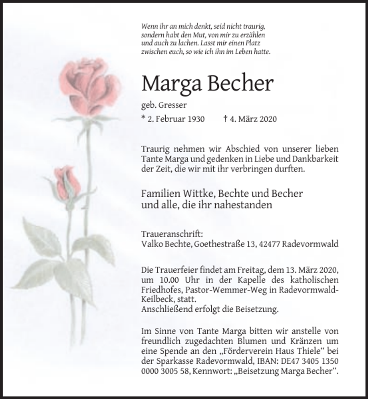 <p>Wenn ihr an mich denkt, seid nicht traurig,<br />sondern habt den Mut, von mir zu erzählen<br />und auch zu lachen. Lasst mir einen Platz<br />zwischen euch, so wie ich ihn im Leben hatte.</p><p>Marga Becher<br />geb. Gresser<br />* 2. Februar 1930</p><p>† 4. März 2020</p><p>Traurig nehmen wir Abschied von unserer lieben<br />Tante Marga und gedenken in Liebe und Dankbarkeit<br />der Zeit, die wir mit ihr verbringen durften.</p><p>Familien Wittke, Bechte und Becher<br />und alle, die ihr nahestanden<br />Traueranschrift:<br />Valko Bechte, Goethestraße 13, 42477 Radevormwald<br />Die Trauerfeier findet am Freitag, dem 13. März 2020,<br />um 10.00 Uhr in der Kapelle des katholischen<br />Friedhofes, Pastor-Wemmer-Weg in RadevormwaldKeilbeck, statt.<br />Anschließend erfolgt die Beisetzung.<br />Im Sinne von Tante Marga bitten wir anstelle von<br />freundlich zugedachten Blumen und Kränzen um<br />eine Spende an den „Förderverein Haus Thiele“ bei<br />der Sparkasse Radevormwald, IBAN: DE47 3405 135000 3008, Kennwort: „Beisetzung Marga Becher“.</p>