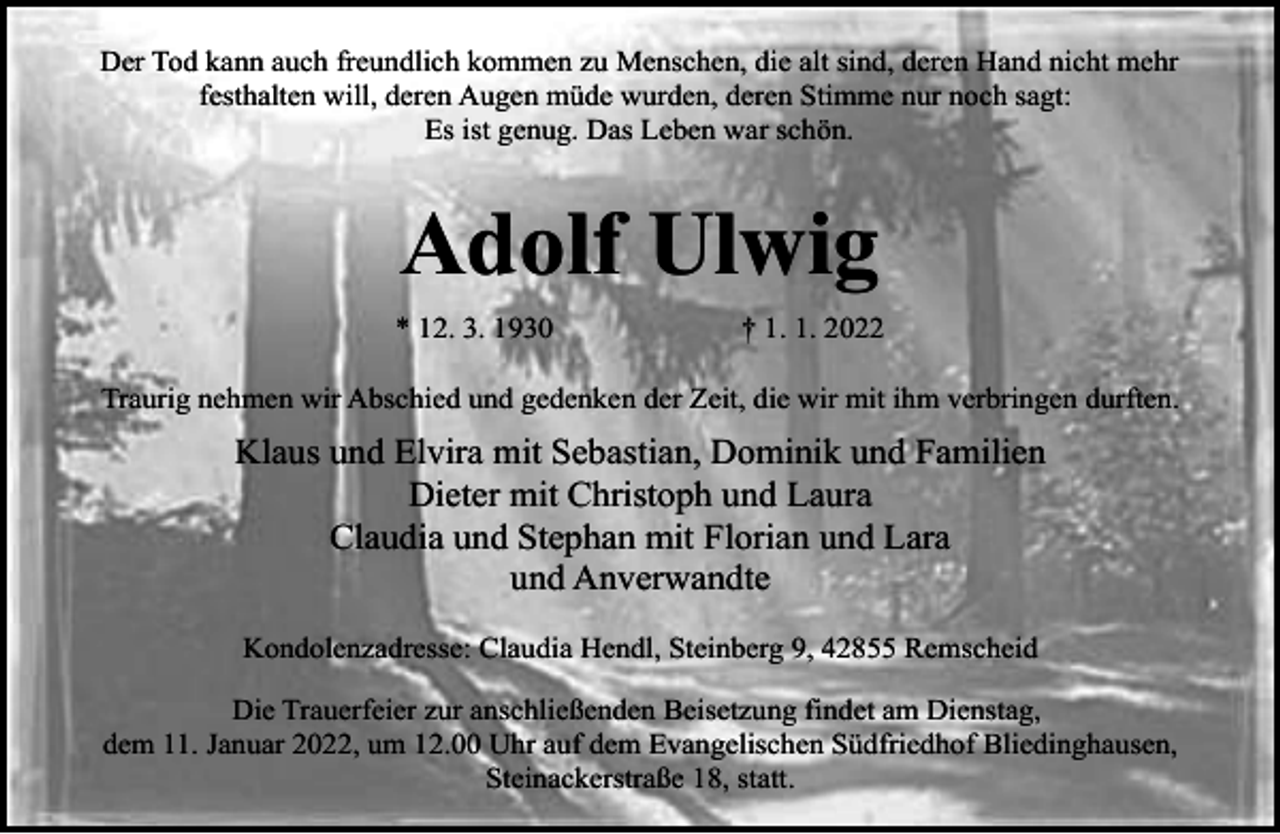 <p>Der Tod kann auch freundlich kommen zu Menschen, die alt sind, deren Hand nicht mehr<br />festhalten will, deren Augen müde wurden, deren Stimme nur noch sagt:<br />Es ist genug. Das Leben war schön.</p><p>Adolf Ulwig<br />* 12. 3. 1930</p><p>† 1. 1. 2022</p><p>Traurig nehmen wir Abschied und gedenken der Zeit, die wir mit ihm verbringen durften.</p><p>Klaus und Elvira mit Sebastian, Dominik und Familien<br />Dieter mit Christoph und Laura<br />Claudia und Stephan mit Florian und Lara<br />und Anverwandte<br />Kondolenzadresse: Claudia Hendl, Steinberg 9, 42855 Remscheid<br />Die Trauerfeier zur anschließenden Beisetzung findet am Dienstag,<br />dem 11. Januar 2022, um 12.00 Uhr auf dem Evangelischen Südfriedhof Bliedinghausen,<br />Steinackerstraße 18, statt.</p>
