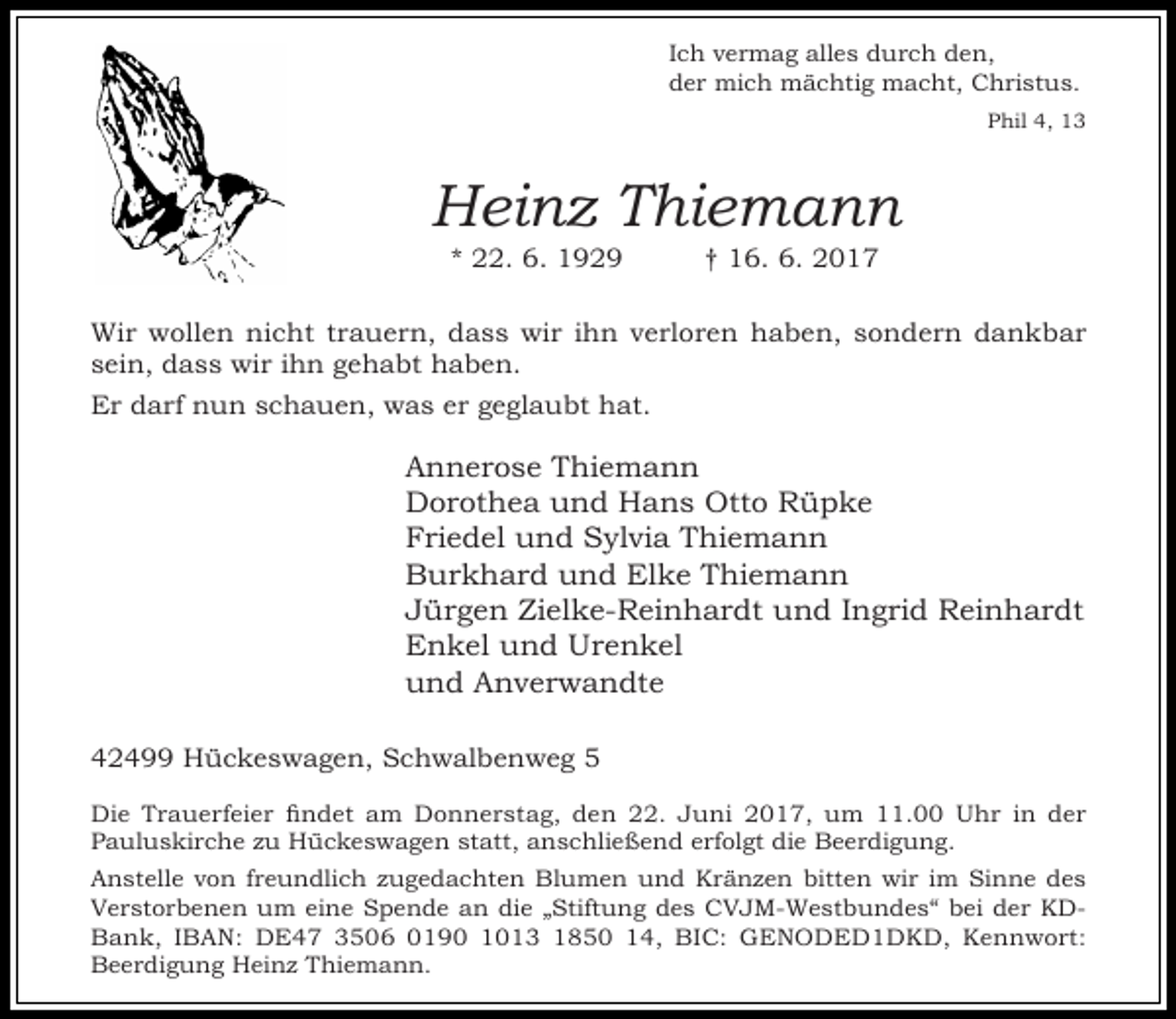 <p>Ich vermag alles durch den,<br />der mich mächtig macht, Christus.<br />Phil 4, 13</p><p>Heinz Thiemann<br />* 22. 6. 1929</p><p>† 16. 6. 2017</p><p>Wir wollen nicht trauern, dass wir ihn verloren haben, sondern dankbar<br />sein, dass wir ihn gehabt haben.<br />Er darf nun schauen, was er geglaubt hat.</p><p>Annerose Thiemann<br />Dorothea und Hans Otto Rüpke<br />Friedel und Sylvia Thiemann<br />Burkhard und Elke Thiemann<br />Jürgen Zielke-Reinhardt und Ingrid Reinhardt<br />Enkel und Urenkel<br />und Anverwandte<br />42499 Hückeswagen, Schwalbenweg 5<br />Die Trauerfeier findet am Donnerstag, den 22. Juni 2017, um 11.00 Uhr in der<br />Pauluskirche zu Hückeswagen statt, anschließend erfolgt die Beerdigung.<br />Anstelle von freundlich zugedachten Blumen und Kränzen bitten wir im Sinne des<br />Verstorbenen um eine Spende an die „Stiftung des CVJM-Westbundes“ bei der KDBank, IBAN: DE47 3506 0190 1013 1850 14, BIC: GENODED1DKD, Kennwort:<br />Beerdigung Heinz Thiemann.</p>