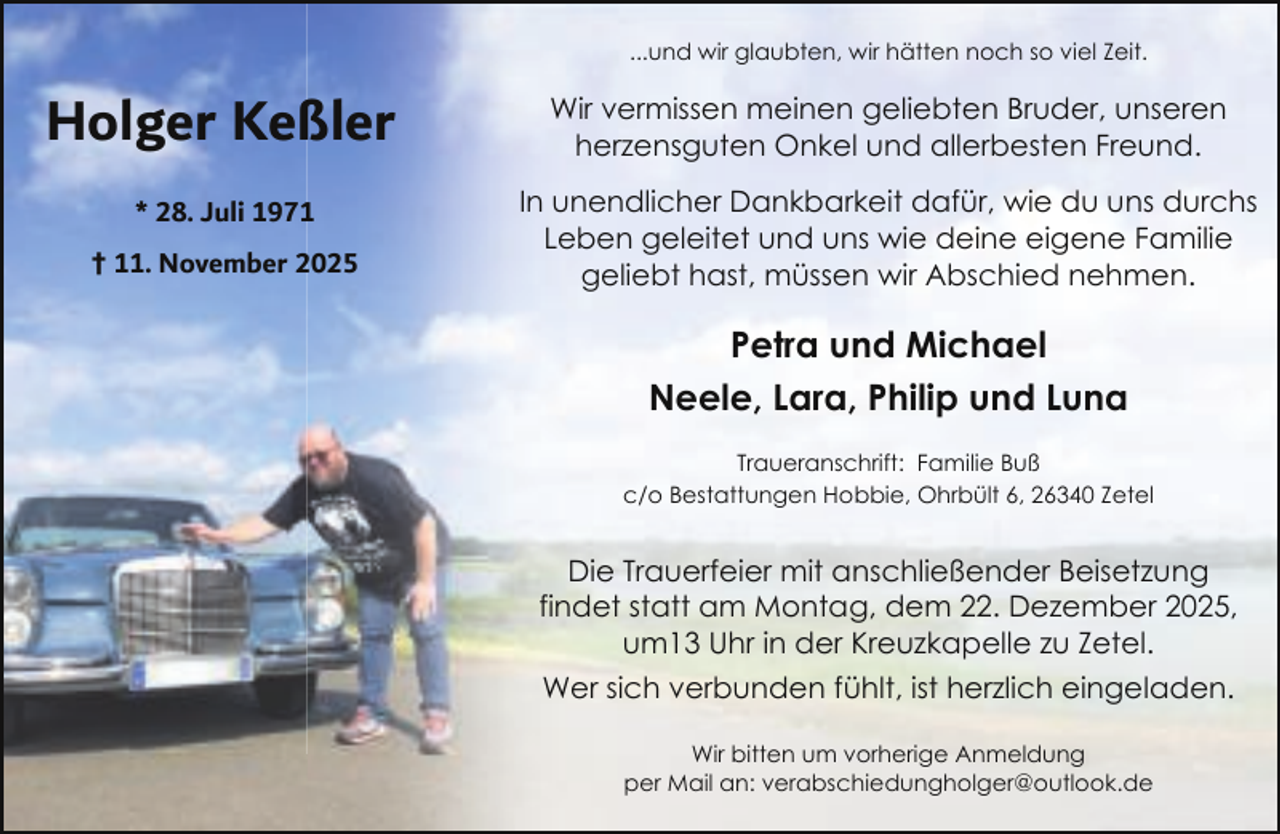 <p>...und wir glaubten, wir hätten noch so viel Zeit.</p><p>Holger Keßler</p><p>Wir vermissen meinen geliebten Bruder, unseren<br />herzensguten Onkel und allerbesten Freund.</p><p>* 28. Juli 1971</p><p>In unendlicher Dankbarkeit dafür, wie du uns durchs<br />Leben geleitet und uns wie deine eigene Familie<br />geliebt hast, müssen wir Abschied nehmen.</p><p>† 11. November 2025</p><p>Petra und Michael<br />Neele, Lara, Philip und Luna<br />Traueranschrift: Familie Buß<br />c/o Bestattungen Hobbie, Ohrbült 6, 26340 Zetel</p><p>Die Trauerfeier mit anschließender Beisetzung<br />findet statt am Montag, dem 22. Dezember 2025,<br />um13 Uhr in der Kreuzkapelle zu Zetel.<br />Wer sich verbunden fühlt, ist herzlich eingeladen.<br />Wir bitten um vorherige Anmeldung<br />per Mail an: verabschiedungholger@outlook.de</p>