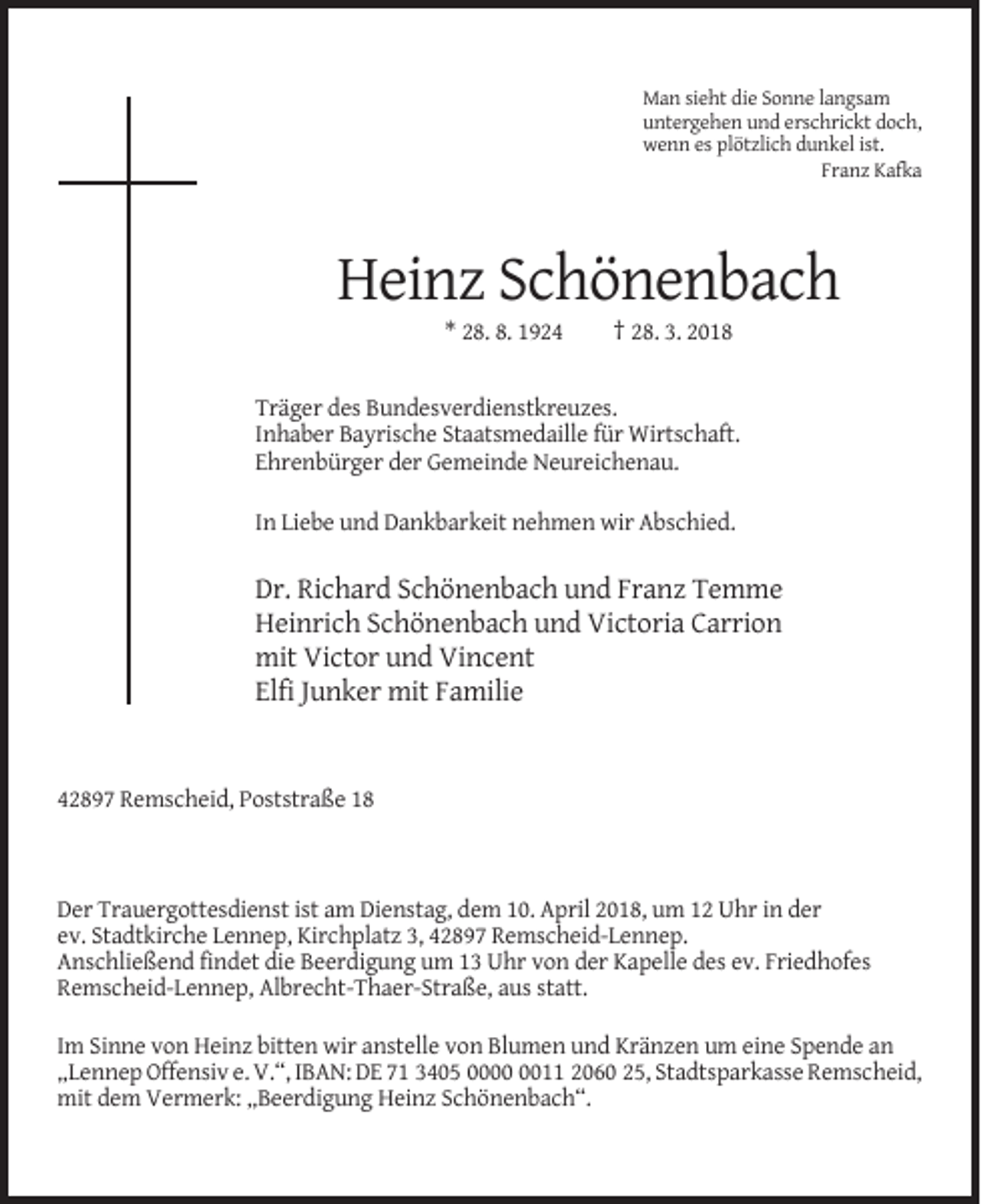 <p>Man sieht die Sonne langsam<br />untergehen und erschrickt doch,<br />wenn es plötzlich dunkel ist.<br />Franz Kafka</p><p>Heinz Schönenbach<br />* 28. 8. 1924</p><p>† 28. 3. 2018</p><p>Träger des Bundesverdienstkreuzes.<br />Inhaber Bayrische Staatsmedaille für Wirtschaft.<br />Ehrenbürger der Gemeinde Neureichenau.<br />In Liebe und Dankbarkeit nehmen wir Abschied.</p><p>Dr. Richard Schönenbach und Franz Temme<br />Heinrich Schönenbach und Victoria Carrion<br />mit Victor und Vincent<br />Elfi Junker mit Familie</p><p>42897 Remscheid, Poststraße 18</p><p>Der Trauergottesdienst ist am Dienstag, dem 10. April 2018, um 12 Uhr in der<br />ev. Stadtkirche Lennep, Kirchplatz 3, 42897 Remscheid-Lennep.<br />Anschließend findet die Beerdigung um 13 Uhr von der Kapelle des ev. Friedhofes<br />Remscheid-Lennep, Albrecht-Thaer-Straße, aus statt.<br />Im Sinne von Heinz bitten wir anstelle von Blumen und Kränzen um eine Spende an<br />„Lennep Offensiv e. V.“, IBAN: DE 71 3405 0011 2060 25, Stadtsparkasse Remscheid,<br />mit dem Vermerk: „Beerdigung Heinz Schönenbach“.</p>