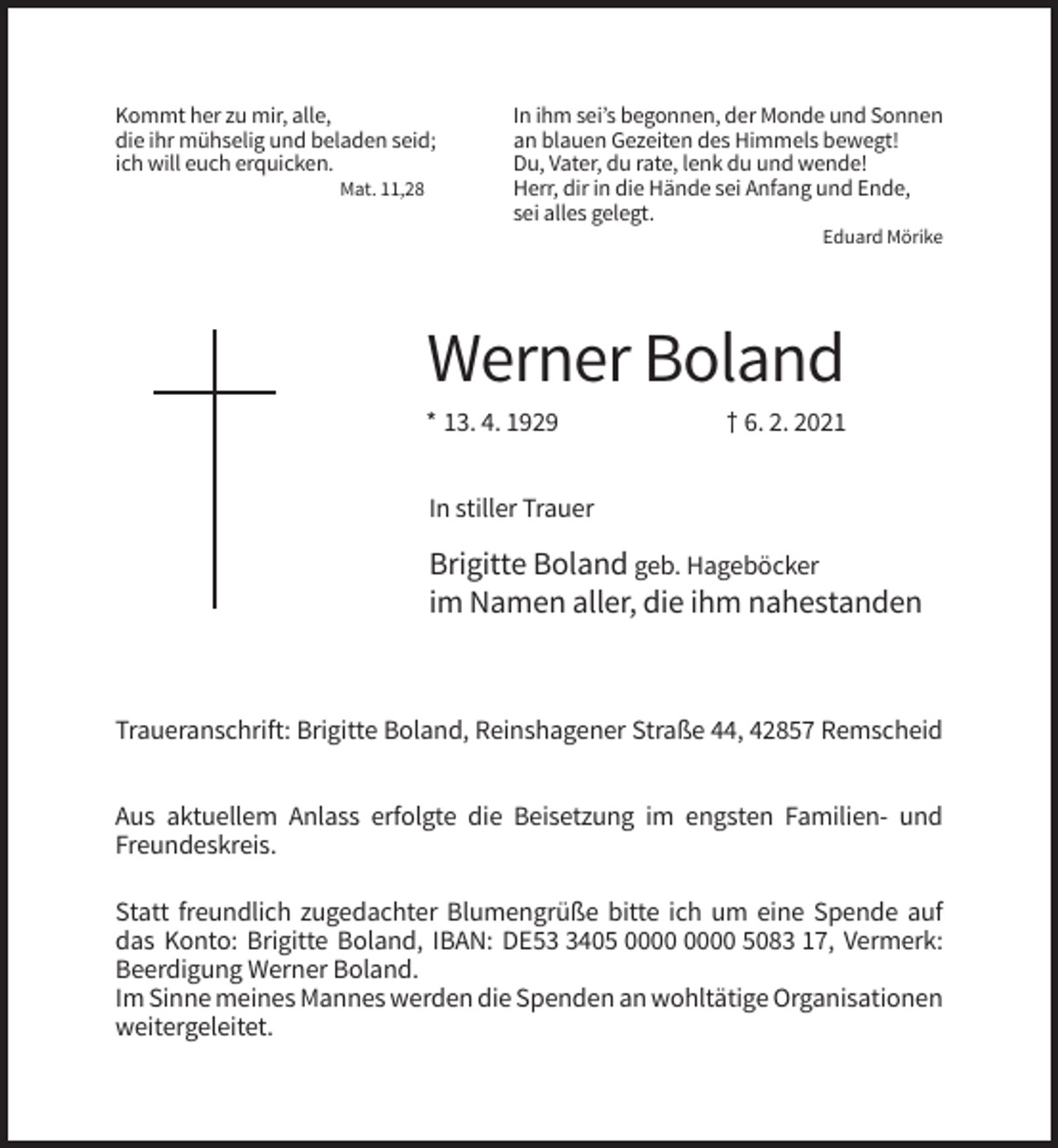 <p>Kommt her zu mir, alle,<br />die ihr mühselig und beladen seid;<br />ich will euch erquicken.<br />Mat. 11,28</p><p>In ihm sei’s begonnen, der Monde und Sonnen<br />an blauen Gezeiten des Himmels bewegt!<br />Du, Vater, du rate, lenk du und wende!<br />Herr, dir in die Hände sei Anfang und Ende,<br />sei alles gelegt.<br />Eduard Mörike</p><p>Werner Boland<br />* 13. 4. 1929</p><p>† 6. 2. 2021</p><p>In stiller Trauer</p><p>Brigitte Boland geb. Hageböcker<br />im Namen aller, die ihm nahestanden</p><p>Traueranschrift: Brigitte Boland, Reinshagener Straße 44, 42857 Remscheid<br />Aus aktuellem Anlass erfolgte die Beisetzung im engsten Familien- und<br />Freundeskreis.<br />Statt freundlich zugedachter Blumengrüße bitte ich um eine Spende auf<br />das Konto: Brigitte Boland, IBAN: DE5405 5083 17, Vermerk:<br />Beerdigung Werner Boland.<br />Im Sinne meines Mannes werden die Spenden an wohltätige Organisationen<br />weitergeleitet.</p>