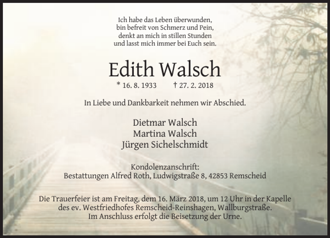 <p>Ich habe das Leben überwunden,<br />bin befreit von Schmerz und Pein,<br />denkt an mich in stillen Stunden<br />und lasst mich immer bei Euch sein.</p><p>Edith Walsch<br />* 16. 8. 1933</p><p>† 27. 2. 2018</p><p>In Liebe und Dankbarkeit nehmen wir Abschied.</p><p>Dietmar Walsch<br />Martina Walsch<br />Jürgen Sichelschmidt<br />Kondolenzanschrift:<br />Bestattungen Alfred Roth, Ludwigstraße 8, 42853 Remscheid<br />Die Trauerfeier ist am Freitag, dem 16. März 2018, um 12 Uhr in der Kapelle<br />des ev. Westfriedhofes Remscheid-Reinshagen, Wallburgstraße.<br />Im Anschluss erfolgt die Beisetzung der Urne.</p>
